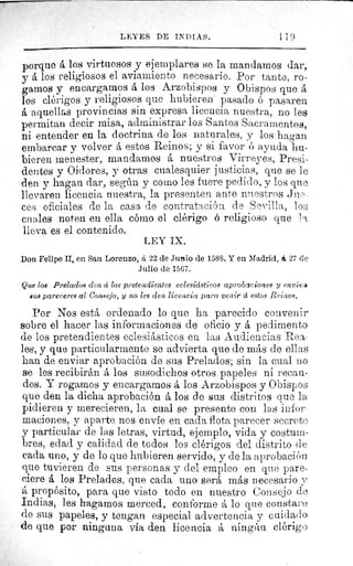 LEYES DE IN) [ Á S.	 1 1 0
porque á los virtuosos y ejemplares se la mandamos dar,
y á los religiosos el aviamiento necesario. Por tanto, ro-
gamos y encargamos á los Arzobispos y Obispos que á
los clérigos y religiosos que hubieren pasado ó pasaren
á aquellas provincias sin expresa licencia nuestra, no les
permitan decir misa, administrar los Santos Sacramentos,
ni entender en la doctrina de los naturales, y los hagan
embarcar y volver á estos Reinos; y si favor ó ayuda hu-
bieren menester, mandamos á nuestros Virreyes, Presi-
dentes y Oidores, y otras cualesquier justicias, que se le
den y hagan dar, según y como les fuere pedido, y los que
llevaren licencia nuestra, la presenten ante nuestros Jue-
ces oficiales de la casa de contratación de Sevilla, los
cuales noten en ella cómo el clérigo 6 religioso que l ;
lleva es el contenido.
LEY IX.
Don Felipe II, en San Lorenzo, á 22 de Juttio de 1588. Y en Madrid, á 27 de
Julio de 1567.
Que los Prelados den á los pretendientes eclesiásticos aprob!zciones y envte:e
sus pareceres al Consejo, y no les den licencia para venir á estos Reinos.
Por Nos está ordenado lo que ha parecido convenir
sobre el hacer las informaciones de oficio y á pedimento
de los pretendientes eclesiásticos en las Audiencias Rea-
les, y que particularmente se advierta que de más de ellas
han de enviar aprobación de sus Prelados; sin la cual no
se les recibirán á los susodichos otros papeles ni recau-
dos. Y rogamos y encargamos á los Arzobispos y Obispos
que den la dicha aprobación á los de sus distritos que la,
pidieren y merecieren, la cual se presente con las infor-
maciones, y aparte nos envíe en cada flota parecer secreto
y particular de las letras, virtud, ejemplo, vida y costum-
bres, edad y calidad de todos los clérigos del distrito de
cada uno, y de lo que hubieren servido, y de la aprobación
que tuvieren de sus personas y del empleo en que pare-
ciere á los Prelados, que cada uno será más necesario y
á propósito, para que visto todo en nuestro Consejo d.e
Indias, les hagamos merced, conforme á lo que constare
de sus papeles, y tengan especial advertencia y cuidado
de que por ninguna vía den licencia á ningún clérigo
 