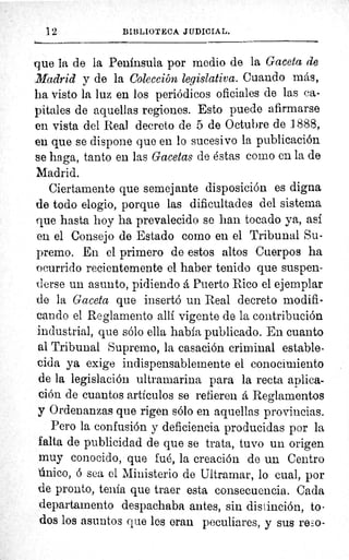 12	 BIBLIOTECA JUDICIAL.
que la de la Peninsula por medio de la Gaceta de
Madrid y de la Colección legislativa. Cuando más,
ha visto la luz en los periódicos oficiales de las ca-
pitales de aquellas regiones. Esto puede afirmarse
en vista del Real decreto de 5 de Octubre de 1888,
en que se dispone que en lo sucesivo la publicación
se haga, tanto en las Gacetas de éstas como en la de
Madrid.
Ciertamente que semejante disposición es digna
de todo elogio, porque las dificultades del sistema
que hasta hoy ha prevalecido se han tocado ya, así
eu el Consejo de Estado como en el Tribunal Su-
premo. En el primero de estos altos Cuerpos ha
ocurrido recientemente el haber tenido que suspen-
derse un asueto, pidiendo á Puerto Rico el ejemplar
de la Gaceta que insertó un Real decreto modifi-
cando el Reglamento allí vigente de la contribución
industrial, que sólo ella habla publicado. En cuanto
al Tribunal Supremo, la casación criminal estable-
cida ya exige indispensablemente el conocimiento
de la legislación ultramarina para la recta aplica-
ción de cuantos artículos se refieren á Reglamentos
y Ordenanzas que rigen sólo en aquellas provincias.
Pero la confusión y deficiencia producidas por la
falta de publicidad de que se trata, tuvo un origen
muy conocido, que fué, la creación de un Centro
mico, ó sea el Ministerio de Ultramar, lo cual, por
de pronto, tenia que traer esta consecuencia. Cada
departamento despachaba antes, sin distinción, to-
dos los asuntos que les eran peculiares, y sus redo-
 