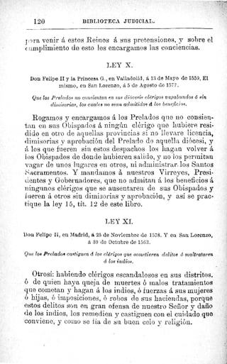 120	 BIBLIOTECA JIIDICIA L.
pra venir A estos Reinos á sus pretensiones, y sobre el
cumplimiento de esto les encargarnos las conciencias.
LEY X.
Don Felipe II y la Princesa G., en Valladolid, á 13 de Mayo de 1559. E1
mismo, en San Lorenzo, á 5 de Agosto de 1577.
Que los Prelados no consientan en sus diócesis clérigos vagabundos d sin
dimisorias, los cuales no sean admitidos á los beneficios.
Rogamos y encargamos á los Prelados que no consien-
tan en sus Obispados á ningún clérigo que hubiere resi-
dido en otro de aquellas provincias si no llevare licencia,
dimisorias y aprobación del Prelado do aquella diócesi, y
A los que fueren sin estos despachos los hagan volver á
los Obispados de donde hubieren salido, y no los permitan
vagar de unos lugares en otros, ni administrar, los Santos
acramentos. Y mandamos á nuestros Virreyes, Presi-
tientes y Gobernadores, que no admitan A los beneficios á
ningunos clérigos que se ausentaren de sus Obispados y
fueren á otros sin dimisorias y aprobación, y así se prac-
tique la ley 15, tít. 12 de este libro.
LEY XI.
Don Felipe II, eu Madrid, á 25 de Noviembre de 1578. Y en San Lorenzo,
á 30 de Octubre de 1563.
Que los Prelados castiguen d los clérigos que cometieren delitos 6 maltrataren
cí los indios.
Otrosí: habiendo clérigos escandalosos en sus distritos,
de quien haya queja de muertes ó malos tratamientos
que cometan y hagan á los indios, ó fuerzas á sus mujeres
ó hijas, ó imposiciones, ó robos de sus haciendas, porque
estos delitos son en gran ofensa de nuestro Señor y daño
de los indios, los remedien y castiguen con el cuidado que
conviene, y como se fía de su buen celo y religión.
 