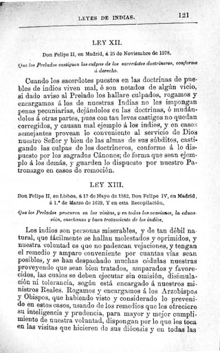 LEYES DE INDIAS.
LEY XII.
Don Felipe II, en Madrid, á 25 de Noviembre de 1578.
Ole los Prelados castiguen Zas culpas de los sacerdotes doctrineros, conforme
ci derecho.
Cuando los sacerdotes puestos en las doctrinas de pue-
blos de indios viven mal, ó son notados de algún vicio,
si dado aviso al Prelado los hallare culpados, rogamos y
encargamos á los de nuestras Indias no les impongan
penas pecuniarias, dejándolos en las doctrinas, ó mudán-
dolos á otras partes, pues con tan leves castigos no quedan
corregidos, y causan mal ejemplo á los indios, y en casos
semejantes provean lo conveniente al servicio de Dios
nuestro Señor y bien de las almas de sus súbditos, casti-
gando las culpas de los doctrineros, conforme á lo dis-
puesto por los sagrados Cánones; de forma que sean ejem-
plo á los demás, y guarden lo dispuesto por nuestro Pa-
tronazgo en casos de remoción.
LEY XIII.
Don Felipe II, en Lisboa, á 17 de Mayo de 1582, Don Felipe 1V, en Madrid,
á 1.° de Marzo de 1629. Y en esta Recopilación.
'Quo los Prelado* procuren en las visitas, y en todas las ocasiones, la educa
den, enseñanza y buen tratamiento de los indios.
Los indios son personas miserables, y de tan débil na.
tural, que fácilmente se hallan molestados y oprimidos, y
nuestra voluntad es que no padezcan vejaciones, y tengan
el remedio y amparo conveniente por cuantas vías sean
posibles, y se han despachado muchas cédulas nuestras
proveyendo que sean bien tratados, amparados y favore-
cidos, las cuales se deben ejecutar sin omisión, disimula-
ción ni tolerancia, según está encargado á nuestros mi-
nistros Reales. Rogamos y encargarnos á los Arzobispos
y Obispos, que habiendo visto y considerado lo preveni-
do en estos casos, usando de los remedios que les ofreciere
su inteligencia y prudencia, para mayor y mejor cumpli-
miento de nuestra voluntad, dispongan por lo que les toca
en las visitas que hicieren de sus diócesis y en todas las
121
 