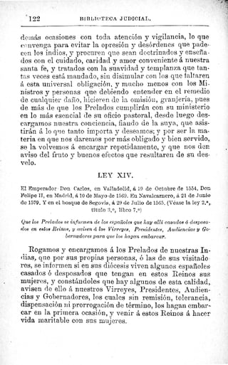 ' 122	 BII3LIf'TECA J fTDICIAL.
demás ocasiones con toda atención y vigilancia, lo que
convenga para evitar la opresión y desórdenes que pade-
cen los indios, y procuren que sean doctrinados y enseña-
dos con el cuidado, caridad -y amor conveniente á nuestra
santa fe, y tratados con la suavidad y templanza que tan-
tas veces está mandado, sin disimular con los que faltaren
á esta universal obligación, y mucho menos con los Mi-
nistros y personas que debiendo entender en el remedio
de cualquier dado, hicieren de la omisión, granjería, pues
de más de que los Prelados cumplirán con su ministerio
en lo más esencial de su oficio pastoral, desde luego des-
cargamos nuestra conciencia, fiando de la suya, que asis-
tirán á lo que tanto importa y desearnos; y por ser la ma-
teria en que nos daremos por más obligado y bien servido,
se la volvernos á encargar repetidamente, y que nos den
aviso del fruto y buenos efectos que resultaren de su des-
velo.
LEY XIV.
El Emperador Don Carlos, en Valladolid, å 19 de Octubre de 1554. Don
Felipe II, en Madrid, á 10 de Mayo de 1569. En Navalearnero, á 21 de Junio
de 1579. Y en el bosque de Segovia, á 29 de Julio de 1565. (Véase la ley 2,1,,
título 3. 0, libro 7.0)
Que los Prelados se informen de los españoles que hay allí casados ó desposa
dos en estos Reinos, y avisen d los Virreyes, Presidentes, Audiencias y Go-
bernadores para que los hagan embarcar.
Rogamos y encargamos á los Prelados de nuestras In-
dias, que por sus propias personas, ó las de sus visitado
res, se informen si en sus diócesis viven algunos españoles
casados ó desposados que tengan en estos Reinos sus
mujeres, y constándoles que hay algunos de esta calidad,.
avisen de ello á nuestros Virreyes, Presidentes, Audien-
cias y Gobernadores, los cuales sin remisión, tolerancia,.
dispensación ni prorrogación de término, los hagan embar-
car en la primera ocasión, y venir á estos Reinos á hacer
vida maritable con sus mujeres.
 