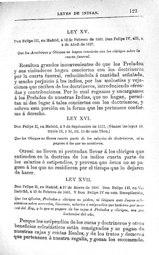 123
LEYES DE INDIAS.
LEY XV.
Pon Felipe III, en Madrid, á 12 de Febrero de 1603. Don Felipe IV, allí, a
4 de Abril de 1627.
Que los Arzobispos y Obispos no hagan concierto con los clérigos sobre la
cuarta funeral.
Resultan grandes inconvenientes de que los Prelados,
y sus visitadores hagan conciertos cou los doctrineros,
por la cuarta funeral, reduciéndola á cantidad señalada,
y mucho perjuicio á los indios, por las molestias y veja-
clones que reciben de los doctrineros, introduciendo ofren-
das y contribuciones. Por lo cual rogamos y encargamos
á los Prelados de nuestras Indias, que no hagan, permi-
tan ni den lugar á tales conciertos con los doctrineros, y
cobren esta porción en la forma que les pertenece confor-
me á derecho.
LEY XVI.
Don Felipe II, en Madrid, a 3 de Septiembre de 1572. (Véanse las leyes 1$,
titulo 13, y 16, tit. 15 de este libro.)
Que los Obispos no lleven cuarta parte de los salarios de doctrineros, ni sr.
paguen á los que no asistieren.
Otrosí: no lleven ni pretendan llevará los clérigos que
entienden en la doctrina de los indios cuarta parte de
los salarios ó estipendios, y provean que éstos no se pa-
guen á los que no residieren por el tiempo que lo dejaren
de hacer.
LEY XVII.
Don Felipe II, en Madrid, á 17 de Enero de 1593. Don Felipe III, en Va-
lladolid, á 10 de Febrero de 1601. Y Don Felipe IV en esta Recopilación,
Que las iglesias, Prelados y clérigos no pidan, ni litiguen ante Jueces ecle•
siásticos sobre mercedes, limosnas, salarios 6 estipendios que tuvieren por m(J'-
ced del Rey, y lo que se pagare de las cajas d Prelados y clérigos, sea xrr?r_
los tercios del año.
Porque los estipendios de los curas y doctrineros y otros
beneficios eclesiásticos están consignados y se pagan d e.
nuestras cajas y rentas Reales, y de los frutos y demor<ï,
que pertenecen á nuestra regalia, y gozan los encomendé;
 