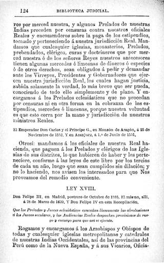 124	 BIBLIOTECA JUDICIAL.
ros por merced nuestra, y algunos Prelados de nuestras
Indias proceden por censuras contra nuestros oficiales
Reales y encomenderos sobre la paga de los estipendios,
tocando y perteneciendo á nuestra jurisdicción Real. Man-
damos que cualesquier iglesias, monasterios, Prelados,
prebendados, clérigos, curas y doctrineros que por mer-
ced nuestra ó de los señores Reyes nuestros antecesores
tienen algunas mercedes ó limosnas de dineros ó especies
ó de otros derechos, sean obligados á pedir y demandar
ante los Virreyes, Presidentes y Gobernadores que ejer-
cen nuestra jurisdicción Real, los cuales hagan justicia,
sabida solamente la verdad, lo más breve que ser pueda,
conociendo de todo ello simplemente y de plano. Y en-
cargamos á los Prelados eclesiásticos que no procedan
por censuras ni en otra forma en la cobranza de los es-
tipendios, mercedes ó limosnas, porque nuestra voluntad
es que esto corra por la mano y jurisdicción de nuestros
ministros Reales.
El Emperador Don Carlos y el Príncipe G.., en Monzón de Aragón, á 25 de
Noviembre de 1552. Y en Aranjuez, á 1. 0 de Junio de 1551.
Otrosí: mandamos á los oficiales de nuestra Real ha-
cienda, que paguen á los Prelados y clérigos de las Igle-
sias de sus distritos, lo que hubieren de haber y les perte-
neciere, conforme á las leyes de este libro por los tercios
de cada un año, luego que sean cumplidos sin dilación; y
no lo haciendo, nos avisen los interesados para que Nos
proveamos del remedio conveniente.
LEY XVIII.
Don Felipe III en Madrid, postrero de Octubre de 1595. El mismo, allí,
á 28 de Marzo de 1620. Y Don Felipe IV en esta Recopilación.
Que los Prelados y Jueces eclesiásticos concedan llanamente las ab.solu©iones
ci los Jueces seculares, y las Audiencias Reales despachen provisiones de rue-
go y encargo para que asá se ejecute.
Rogamos y encargamos á los Arzobispos y Obispos de
todas y cualesquier iglesias metropolitanas y catedrales
de nuestras Indias Occidentales, así de las provincias del
Perú como de la Nueva España, y á sus Vicarios, Oficia-
 