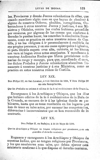 LEYES DE INDIAS.	 125
les, Provisores y demás Jueces eclesiásticos de ellas, que
cuando sucediere algún caso en que hayan de absolver á
alguno de nuestros Oidores, alcaldes, corregidores, Go.
bernadores ú otros nuestros Jueces y justicias, b sus Mi-
nistros y Oficiales, contra las cuales hubieren procedido
por censuras, por algunas de las causas que conforme á
derecho lo puedan hacer, les concedan la absolución llana-
mente, como se practica en estos nuestros reinos de Cas.
tilla, y no los obliguen á ir personalmente á recibirla de
sus propias personas, y en sus casas episcopales ó iglesia,
ni para dársela saquen cruz alta, cubierta, ni los hieran
con vara ni hagan otros actos semejantes. Y mandamos á
nuestras Audiencias Reales que libren provisiones oraj-
narias de ruego y encargo, para que, sucediendo el ca-:o,
los dichos Prelados y Jueces eclesiásticos absuelvan iao
namente á nuestras justicias y á sus Ministros, corno se
practica en estos nuestros reinos de Castilla.
LEY XIX.
Don Felipe III, en San Lorenzo, á 3 de Octubre de 1604. X Don Felipe IV
en esta Recopilación.
Que los Prelados no asistan d edictos de la fe ni recibimientos de la Cruzadas
Encargamos á los Arzobispos y Obispos, que Ios días
que hubiere edictos de la fe ó recibimientos de la Bula cle
la Cruzada, se excusen de ir las iglesias donde se pu-
blicaren, hasta que se tome resolución en los lugares que
han de tener en tales actos, por excusar las competencias,
diferencias é inconvenientes que se han reconocido de lo.
contrario.
LEY XX;
Don Felipe II, en Badajoz, á 26 de Mayo de 1580.
Que 108 Arzobispos y Obispos no tengan religiosos por previsores, y en esto
guarden el derecho canónico.
Rogamos y encargamos á los Arzobispos y Obispos de
nuestras Indias, que no tengan religiosos por Provisores,
y los que nombraren sean tales, que deban ejercer este
ministerio conforme á lo que dispone el derecho canónicos
 