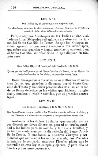 126	 BIBLIOTECA JUDICIAL.
LEY XXI.
Don Felipe II, en Madrid, á 8 de Mayo de 1568.
.os Arzobispos guarden lo determinado en el Santo Concilio de Trento, en
cuanto á visitar d loe Obispados sufragáneos.
Porque algunos Arzobispos de las Indias envían visi-
tadoresadores á los Obispados sufragáneos sin observar la for-
ma del Santo Concilio de Trento, de que los Obispos re-
ciben agravio: ordenamos y encargos á los Arzobispos,
que sobre esto guarden y hagan guardar lo contenido en
el Santo Concilio, sin exceder de lo que dispone en nin-
gún caso.
LEY XXII.
Don Felipe III, en el Pardo, á 14 de Noviembre de 1620.
Que se guarde lo dispuesto por el Santo Concilio de Trento, en no llevar los
Prelados derechos de las visitas, ni proceder contra legos.
Otrosí: encargamos á los Arzobispos y Obispos de nnes-
tras Indias, que guarden lo dispuesto por el Santo Con-
cilio de Trento y Concilios provinciales de ellas, en razón
de no llevar derechos en las visitas que hicieren de igle-
sias y ermitas, ni recibir comidas, y en el proceder contra
legos.
LEY XXIII.
Don Felipe III, en Elvas, á 12 de Mayo de 1619.
Otte los indios no paguen comida á los Prelados cuando salieren á visitar, U
los Virreyes y Audiencias loe amparen y den provisiones necesarias.
Exortamos á los dichos Prelados que cuando visiten
sus diócesis no lleven dineros en poca ni en mucha canti-
dad á los indios para su comida y la de sus familias, y
en todo se conformen con la disposición del Santo Conci-
lio de Trento. Y mandamos á nuestros Virreyes y Au-
diencias que amparen á los indios; y si algunos Prelados
intentaren lo contrario, nuestros Fiscales pidan que lo
contenido en esta ley se cumpla y ejecute, y para ello se
den las provisiones necesarias.
 