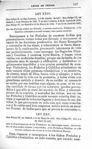 127LEYES DE INDIAS.
LEY XXIV.
Don Felipe II, en San Lorenzo, á 5 de Agosto de 1577. Don Felipe III,
eá
Madrid, á 12 de Febrero de 1608. Yen San Lorenzo, á 22 de Agosto de 1610
Don Felipe IV, en Madrid á 22 de Enero de 1636. Y en 13 de Abril de 1641.
Que los Prelados visiten sus diócesis, y cuando nombraren Visitadores, 6 los
Cabildos eclesiásticos en sede vacante, sean cuales conviene.
Encargamos á los Prelados de nuestras indias que
personalmente visiten todas sus diócesis y reconozcan el
estado de las doctrinas, predicación del Santo Evangelio
y conversión de las almas, y administren el Santo Sacra-
mento de la confirmación, procurando informarse de todo
tan particularmente, como encargan los Sagrados Cáno-
nes y Concilios y nuestras leyes Reales, y hagan estas
visitas con moderadas familias, porque sin molestia de los
naturales sean de ejemplo y edificación: y hallándose le-
gítimamente impedidos y con precisa necesidad de nom-
brar Visitadores, los Prelados y Cabildos eclesiásticos en
sede vacante elijan personas eclesiásticas y no seculares,
de ciencia, temor de Dios, buena vida y ejemplo; y tales,
que conforme la vida con la profesión, y todos vivan con
grandísimo cuidado y desvelo de no recibir ni consentir
se reciba por sus familias cosa alguna en poca ni en mu-
ela cantidad; de forma que los naturales queden persua-
didos á que sólo se trata del servicio de Dios y aborreci-
miento de la avaricia, y acabadas las visitas, nos envien
los Prelados y Cabildos en sede vacante relación disti ita,
clara y especial de todos los lugares y doctrinas de sus dis-
tritos, lo que proveyeron en cada uno, qué cosas remedia-
ron y de cuáles será bien tengamos entera noticia en nues- -
Consejo de Indias para que se provea lo conveniente.
LEY XXV..
Don Felipe III, en Madrid, á 16 de Mayo de 1620. Don Felipe IV, allí, á 1
de Abril de 1627.
Que en el nombramiento de los Visitadores no intervengan ruegos, intercesio-
nes, ni otros medios injustos y reprobados, y los Prelados y Cabildos en sede
vacante castiguen sus excesos y envíen relación al Consejo.
Item, rogamos y encargamos á los dichos Prelados y
Cabildos eclesiásticos en sede vacante, que cuando nom-
 