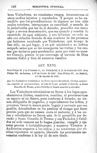 128	 BIBLIOTECA JUDICIAL.
bren Visitadores, no consientan ruegos, intercesiones ni
otros medios injustos y reprobados. Y porque se ha en-
tendido que los procedimientos de algunos no han sido
cuales conviene, interpongan su autoridad, y usando de
la jurisdicción que les da el derecho, procedan con tanto
rigor y severa demostración, que sea ejemplo y ocasión de
enmienda de aquí adelante, y nos informen en cada un
año con relación firmada de sus nombres de las personas
que hubieren nombrado por Visitadores; qué tiempo lo
han sido, en qué lugar, y en qué ministerios se habían
ocupado antes que se les encargaran las visitas y las cau-
sas que tuvieron para nombrarlos, para que visto en nues-
tro Consejo, provea lo que convenga al servicio de Dios
nuestro Señor y bien de nuestros vasallos.
L EY X1 VI.
Don Felipe II y la Princesa G-., en Valladolid, á 12 de Junio de 1559. Don
Felipe III, en Lerma, á 17 de Junio de 160 7. Don Felipe IV, en Madrid,
6, 8 de Agosto de 1621.
Que los Visitadores eclesiásticos no lleven aprovechamientos ilícitos, camá,ri-
cos, comidas ni procuraciones, ni más de lo que permite el derecho y Santo
Concilio de Trento, y los Prelados lo hagan guardar y ejecutar.
Los Visitadores eclesiásticos no lleven á los legos apro-
chamientos ilícitos, camáricos, comidas, ni pro curaciones
en especie ni en dinero, pues conforme á derecho, no tie-
nen obligación de pagarlos, y especialmente los indios, y
procuren llevar la menos gente, bagaje y carruaje que sea
posible, deteniéndose en los pueblos el tiempo que fuere
preciso para que no causen costa ni molestia; y á los cu-
ras y eclesiásticos no lleven más de lo permitido por de-
recho y Santo Concilio de Trento; y sus Prelados y Cabil-
dos en sede vacante así lo hagan guardar, cumplir y eje-
cutar precisa é inviolablemente; y nuestros Virreyes y
Audiencias amparen á los indios, y no consientan que re-
ciban vejaciones ni agravio, librando las provisiones ne-
cesarias conforme á la ley 23 de este título.
 