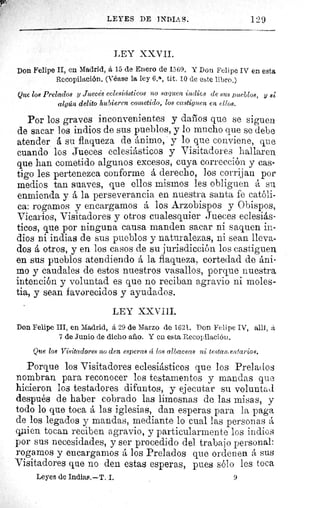 LEYES DE INDIAS.	 1:29
LEY XXVII.
Don Felipe II, en Madrid, á 15 de Enero de 1569. Y Don Felipe IV en esta
Recopilación. (Véase la ley 6.a, tít. /0 de este libro.)
Que los Prelados y Juecès eclesiásticos no saquen indica de sus pueblos, y si
algún delito hubieren cometido, los castiguen en ellos.
Por los graves inconvenientes y daños que se siguen
de sacar los indios de sus pueblos, y lo mucho que se debe
atender á su flaqueza de ánimo, y lo que conviene, que
cuando los Jueces eclesiásticos y Visitadores hallaren
que han cometido algunos excesos, cuya corrección y cas-
tigo les pertenezca conforme á derecho, los corrijan por
medios tan suaves, que ellos mismos les obliguen á su
enmienda y á la perseverancia en nuestra santa fe católi-
ca: rogamos y encargamos á los Arzobispos y Obispos,
Vicarios, Visitadores y otros cualesquier Jueces eclesiás-
ticos, que por ninguna causa manden sacar ni saquen in-
dios ni indias de sus pueblos y naturalezas, ni sean lleva-
dos á otros, y en los casos de su jurisdicción los castiguen
en sus pueblos atendiendo á la flaqueza, cortedad de áni-
mo y caudales de estos nuestros vasallos, porque nuestra
intención y voluntad es que no reciban agravio ni moles-
tia, y sean favorecidos y ayudados.
LEY XXVīII.
Don Felipe III, en Madrid, á 29 de Marzo de 1621. Don Felipe IV, allí, á
7 de Junio de dicho año. Y en esta Recopilación.
Que los Visitadores no den esperas á los albaceas ni testamentarios.
Porque los Visitadores eclesiásticos que los Prelados
nombran para reconocer los testamentos y mandas que
hicieron los testadores difuntos, y ejecutar su voluntad
después de haber cobrado las limosnas de las misas, y
todo lo que toca á las iglesias, dan esperas para la paga
de los legados y mandas, mediante lo cual las personas á
q.ien tocan reciben agravio, y particularmente los indios
por sus necesidades, y ser procedido del trabajo personal:
rogamos y encargamos á los Prelados que ordenen á sus
Visitadores que no den estas esperas, pues sólo les toca
Leyes de Indias.—T. I.	 9
 
