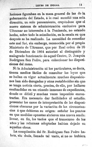 LEYES DE INDIA S.	 13
luciones figuraban en la masa general de las de la
gobernación del Estado, á lo cual sucedió una sola
dirección, un solo pensamiento, creyéndose que el
nuevo sistema de administración exclusivo para
Ultramar no interesaba a la Peninsula, no estando
hecha, sobre todo la asimilación, en la escala en que
después se ha realizado. La necesidad de remediar
este mal fué, sin embargo, reconocida por el propio
Ministerio de Ultramar, que por Real orden de 10
de Diciembre de 1864 autorizó al distinguido y
malogrado funcionario de aquel Centro, D. Joaquín
Rodrfguez San Pedro, para coleccionar las disposi-
ciones del ramo.
Ni la Administración ni los particulares, se decía,
tienen medios fáciles de consultar las leyes que
se hallan en vigor actualmente: muchas disposicio.
nes han sido derogadas y otras restablecidas sin que
se tenga noticia cierta, precisa, de ello, por hallarse
confundidas en un cúmulo inmenso de expedientes,
donde es dificil y muchas veces imposible encon-
trarlas. Era necesario dar facilidades al estudio:
presentar los casos de interpretación de las disposi-
ciones obscuras por la variación de las circunstan-
cias á que debieran su origen: seíialar los puntos
en que. medidas opuestas abrieron una nueva senda;
llenar, en fin, los vacíos que el transcurso de los
arios y las reformas adoptadas habían dejado ex
aquellas obras.
La compilación del Sr. Rodríguez San Pedro ha-
bría, sin duda, llenado tal vacío, si no se hubiere,
r
 