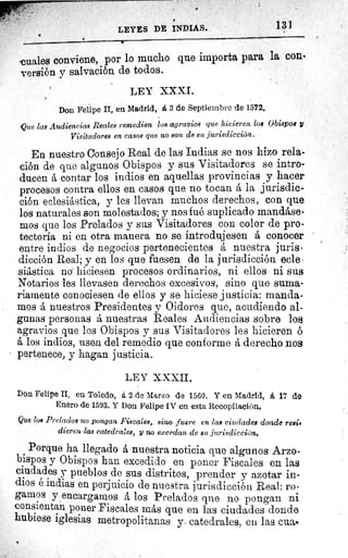 LEYES DE INDIAS.	 13]
a
cuales conviene, por lo mucho que importa para la cone
versión y salvación de todos.
LEY XXXI.
Don Felipe II, en Madrid, á 3 de Septiembre de 1572.
Que las Audiencias Reales remedien los agravios que hicieren los Obispos y
Visitadores en casos que no son de su jurisdicción.
En nuestro Consejo Real de las Indias se nos hizo rela-
ción de que algunos Obispos y sus Visitadores se intro-
ducen á contar los indios en aquellas provincias y hacer
procesos contra ellos en casos que no tocan á la jurisdic-
ción eclesiástica, y les llevan muchos derechos, con que
los naturales son molestados; y nos fué suplicado mandáse-
mos que los Prelados y sus Visitadores con color de pro-
tectoría ni en otra manera no se introdujesen á conocer
entre indios de negocios pertenecientes á nuestra juris-
dicción Real; y en los que fuesen de la jurisdicción ecle-
siástica no hiciesen procesos ordinarios, ni ellos ni sus
Notarios les llevasen derechos excesivos, sino que suma-
riamente conociesen de ellos y se hiciese justicia: manda-
mos á nuestros Presidentes y Oidores que, acudiendo al-
gunas personas á nuestras Reales Audiencias sobre los
agravios que los Obispos y sus Visitadores les hicieren ó
á los indios, usen del remedio que conforme á derecho nos
pertenece, y hagan justicia.
LEY XXXII.
Don Felipe II, en Toledo, á 2 de Marzo de 1560. Y en Madrid, á 17 de
Enero de 1593. Y Don Felipe IV en esta Recopilación.
Que los Prelados no pongan Fiscales, sino fuere en las ciudades donde resi•
dieren las catedrales, y no excedan de su jurisdicción.
Porque ha llegado á nuestra noticia que algunos Arzo-
bispos y Obispos han excedido en poner Fiscales en las
ciudades y pueblos de sus distritos, prender y azotar in-
dios é indias en perjuicio de nuestra jurisdicción Real: ro-
gamos y encargamos á los Prelados que no pongan ni
consientan poner Fiscales más que en las ciudades donde
hubiese iglesias metropolitanas y catedrales, en las cua
 