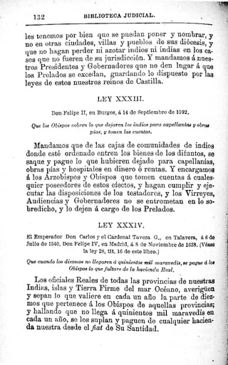 BIBLIOTECA JUDICIAL.
les tenemos por bien que se puedan poner y nombrar, y
no en otras ciudades, villas y pueblos de sus diócesis, y
que no hagan perder ni azotar indios ni indias en los ca-
sos que no fueren de su jurisdicción. Y mandamos á nues-
tros Presidentes y Gobernadores que no den legar á que
los Prelados se excedan, guardando lo dispuesto por las
leyes de estos nuestros reinos de Castilla.
LEY XXXIII.
Don Felipe II, en Burgos, á 14 de Septiembre de 1592.
Que los Obispos cobren lo que dejaren los indios para capellanías y obrad
pías, y tomen las cuentas.
Mandamos que de las cajas de comunidades de indios
donde esté ordenado entren los bienes de los difuntos, se
saque y pague lo que hubieren dejado para capellanías,
obras pías y hospitales en dinero ó rentas. Y encargamos
A los Arzobispos y Obispos que tomen cuentas á cuales-
quier poseedores de estos efectos, y hagan cumplir y eje-
cutar las disposiciones de los testadores, y los Virreyes,
Audiencias y Gobernadores no se entrometan en lo so-
bredicho, y lo dejen A cargo de los Prelados.
LEY XXXIV.
El Emperador Don Carlos y el Cardenal Tavera G., en Talavera, á 6 de
Julio de 1540. Don Felipe IV, en Madrid, á 8 de Noviembre de 1638. (Véase
la ley 28, tit. 16 de este libro.)
Que cuando los diezmos no llegaren á quinientos mil maravedís, se pague á loa
Obispos lo que faltare de la hacienda Real.
Los oficiales Reales de todas las provincias de nuestras
Indias, islas y Tierra Firme del mar Océano, averigüen
y sepan lo que valiere en cada un año la parte de diez-
mos que pertenece á los Obispos de aquellas provincias;
y hallando que no llega á quinientos mil maravedís en
cada un año, se los suplan y paguen de cualquier hacien-
da nuestra desde el fiat de Su Santidad.
132
öU^
 