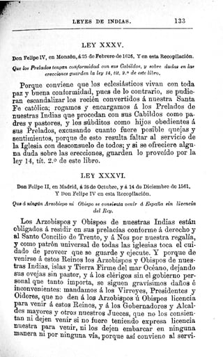 LEYES DE INDIASS.	 133
LEY XXXV.
Don Felipe 1V, en Monzón, 6,25 de Febrero de 1626. Y en esta Recopilación.
Que los Prelados tengan conformidad con 8148 Cabildos, y sobre dudas en las
erecciones guarden la ley 14, tit. 2.0 de este libro.
Porque conviene que los eclesiásticos vivan con toda
paz y buena conformidad, pues de lo contrario, se pudie-
ran escandalizar los recién convertidos á nuestra Santa
Fe católica; rogamos y encargamos á los Prelados de
nuestras Indias que procedan con sus Cabildos como pa-
dres y pastores, y los súbditos como hijos obedientes á
sus Prelados, excusando cuanto fuere posible quejas y
sentimientos, porque de esto resulta faltar al servicio de
la Iglesia con desconsuelo de todos; y si se ofreciere algu-
na duda sobre las erecciones, guarden lo proveído por la
ley 14, tít. 2.0 de este libro.
LEY XXXVI.
Don Felipe II, en Madrid, á 26 de Octubre, y á 14 de Diciembre de 1561.
Y Pon Felipe IV en esta Recopilación.
Que d ningún Arzobispo ni Obispo se consienta venir cí España sin licencia
del Rey,
Los Arzobispos y Obispos de nuestras Indias están
obligados á residir en sus prelacías conforme á derecho y
al Santo Concilio de Trento, y á Nos por nuestra regalia,
y como patrön universal de todas las iglesias toca el cui-
dado de proveer que se guarde y ejecute. Y porque de
venirse á estos Reinos los Arzobispos y Obispos de nues-
tras Indias, islas y Tierra Firme del mar Océano, dejando
sus ovejas sin pastor, y á los clérigos sin el gobierno per-
sonal que tanto importa, se siguen gravísimos daños é
inconvenientes: mandamos á los Virreyes, Presidentes y
Oidores, que no den á los Arzobispos ú Obispos licencia
para venir á estos Reinos, y á los Gobernadores y Alcal-
des mayores y otros nuestros Jueces, que no los consien-
tan ni dejen venir si no fuere teniendo expresa licencia
nuestra para venir, ni los dejen embarcar en ninguna
manera ni por ninguna via, porque así conviene al servi-
 