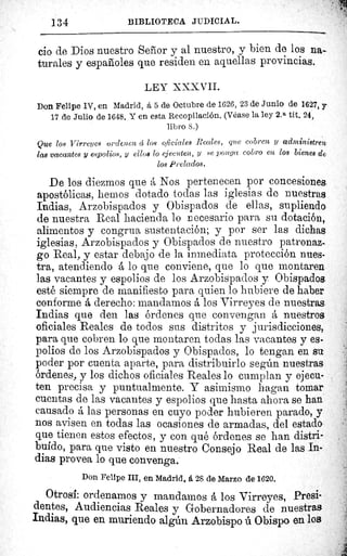 134	 BIBLIOTECA JUDICIAL.
cio de Dios nuestro Señor y al nuestro, y bien de los na-
turales y españoles que residen en aquellas provincias.
LEY XXXVII.
Don Felipe IV, en Madrid, á 5 de Octubre de 1626, 23 de Junio de 1627, y
17 de Julio de 1648. Y en esta Recopilación. (Véase la ley 2. a tít. 24,
libro S.)
Que loe Virreyes ordotcn ú los oficiales Peales, que cobren y administren
las vacantes y e.spolios, y ellos lo ejecuten, y se ponga cobro en los bienes de
los Prelados.
De los diezmos que á Nos pertenecen por concesiones
apostólicas, hemos dotado todas las iglesias de nuestras
Indias, Arzobispados y Obispados de ellas, supliendo
de nuestra Real hacienda lo necesario para su dotación,
alimentos y congrua sustentación; y por ser las dichas
iglesias, Arzobispados y Obispados de nuestro patronaz-
go Real, y estar debajo de la inmediata protección nues-
tra, atendiendo á lo que conviene, que lo que montaren
las vacantes y espolios de los Arzobispados y Obispados
esté siempre de manifiesto para quien lo hubiere de haber
conforme á derecho: mandamos á los Virreyes de nuestras.
Indias que den las órdenes que convengan á nuestros
oficiales Reales de todos sus distritos y jurisdicciones,.
para que cobren lo que montaren todas las vacantes y es-
polios de los Arzobispados y Obispados, lo tengan en su
poder por cuenta aparte, para distribuirlo según nuestras
órdenes, y los dichos oficiales Reales lo cumplan y ejecu-
ten precisa y puntualmente. Y asimismo hagan tomar
cuentas de las vacantes y espolios que hasta ahora se han
causado á las personas en cuyo poder hubieren parado, y
nos avisen en todas las ocasiones de armadas, del estado
que tienen estos efectos, y con qué órdenes se han distri-
buido, para que visto en nuestro Consejo Real de las In-
dias provea lo que convenga.
Don Felipe III, en Madrid, á 28 de Marzo de 1620.
Otrosí: ordenamos y mandamos á los Virreyes, Presi-
dentes, Audiencias Reales y Gobernadores de nuestras
Indias, que en muriendo algún Arzobispo ú Obispo en los
 