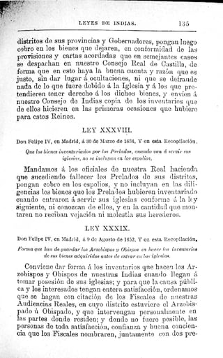 LEYES DE INDIAS.	 1.35
distritos de sus provincias y Gobernadores, pongan luego
cobro en los bienes que dejaren, en conformidad de las
provisiones y cartas acordadas que en semejantes casos
se despachan en nuestro Consejo Real de Castilla, de
forma que en esto haya la buena cuenta y razón que es
justo, sin dar lugar á _ ocultaciones, ni que se defraude
nada de lo que fuere debido á la Iglesia y á los que pre-
tendieren tener derecho á los dichos bienes, y envien
nuestro Consejo de Indias copia de los inventarios que
de ellos hicieren en las primeras ocasiones que hubiere
para estos Reinos.
LEY XXXVIII.
Don Felipe IV, en Madrid, á 30 de Marzo de 1634. Y en esta Recopilación.
Que los bienes inventariados por los Prelados, cuando van d servir sus
iglesias, no se incluyan en los espolios.
Mandamos A los oficiales de nuestra Real hacienda
que sucediendo fallecer los Prelados de sus distritos,
pongan cobro en los espolios, y no incluyan en las dili-
gencias los bienes que los Prelados hubieren inventariado
cuando entraron á servir sus iglesias conforme á la ley
siguiente, ni conozcan de ellos, y en la cantidad que mon-
taren no reciban vejación ni molestia sus herederos.
LEY XXXIX.
Don Felipe IV, en Madrid, á 9 de Agosto de 1652. Y en esta Recopilación.
Forma que han de guardar los Arzobispos y Obispos en hacer Gos inventarios
de sus bienes adquiridos antes de entrar en las iglesias.
Conviene dar forma á los inventarios que hacen los Ar-
zobispos y Obispos de nuestras Indias cuando llegan á
tomar posesión de sus iglesias; y para que la causa públi-
ca y los interesados tengan entera satisfacción, ordenamos
que se hagan con citación de los Fiscales de nuestras
Audiencias Reales, en cuyo distrito estuviere el Arzobis-
pado ú Obispado, y que intervengan personalmente en
las partes donde residen; y donde no fuere posible, las
personas de toda satisfacción, confianza y buena concien-
cia que los Fiscales nombraren, juntamente con dos pre-
 