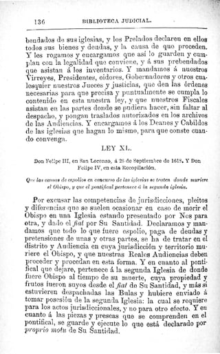136	 BIBLIOTECA JUDICIAL.
bendados de sus iglesias, y los Prelados declaren en ellos
todos sus bienes y deudas, y la causa de que proceden.
Y les rogamos y encargarnos que así lo guarden y cum-
plan con la legalidad que conviene, y á sus prebendados
que asistan á los inventarios. Y mandamos á nuestros
Virreyes, Presidentes, oidores, Gobernadores y otros cua-
lesquier nuestros Jueces y justicias, que den las órdenes
necesarias para que precisa y puntualmente se cumpla lo
contenido en esta nuestra ley, y que nuestros Fiscales
asistan en las partes donde se pudiera hacer, sin faltar al
despacho, y pongan traslados autorizados en los archivos
de las Audiencias. Y encargarnos á los Deanes y Cabildos
de las iglesias que hagan lo mismo, para que conste cuan-
do convenga.
LEY ZL.
Don Felipe III, en San Lorenzo, á 2S de Septiembre de 1618. Y Don
Felipe IV, en esta Recopilación.
Q?!e las causas de espolios en concurso de las iglesias se traten donde muriere
el Obispo, 3 que el pontifical pertenece c"c la segunda iglesia.
Por excusar las competencias de jurisdicciones, pleitos
y diferencias que se suelen ocasionar en caso de morir el
Obispo en una Iglesia estando presentado por Nos para
otra, y dado el fiat por Su Santidad. Declaramos y man-
damos que todo lo que fuere espolio, paga de deudas y
pretensiones de unas y otras partes, se ha de tratar en el
distrito y Audiencia en cuya jurisdicción y territorio mu-
riere el Obispo, y que nuestras Reales Audiencias deben
proceder y procedan en esta forma. Y en cuanto al ponti-
fical que dejare, pertenece á la segunda Iglesia de donde
fuere Obispo al tiempo de su muerte, cuya propiedad y
frutos fueron suyos desde el fiat de Su Santidad, y más si
estuvieren despachadas las Bulas y hubiere enviado á
tomar posesión de la segunda Iglesia: la cual se requiere
para los actos jurisdiccionales, y no para otro efecto. Y en
cuanto á las piezas y preseas que se comprenden en. el
pontifical, se guarde y ejecute lo que está declarado por
proprio motu de Su Santidad.
 