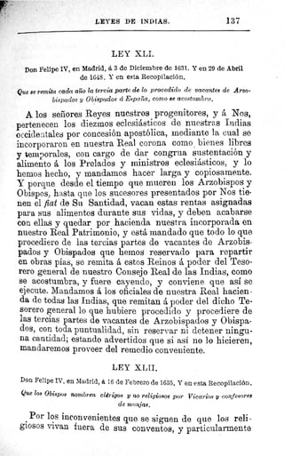 LEYES DE INDIAS.	 137
LEY XLI.
Don Felipe IV, en Madrid, á 3 de Diciembre de 1631. Y en 29 de Abril
de 1648. Y en esta Recopilación.
Que 8e remita cada al o la tercia parte de lo procedido de vacantes de Arzo-
bispados y Obispados á Espalía, como se acostumbra.
A los señores Reyes nuestros progenitores, y á Nos,
pertenecen los diezmos eclesiásticos de nuestras Indias
occidentales por concesión apostólica, mediante la cual se
incorporaron en nuestra Real corona como , bienes libres
y temporales, con cargo de dar congrua sustentación y
alimento á los Prelados y ministros eclesiásticos, y lo
hemos hecho, y mandamos hacer larga y copiosamente.
Y porque desde el tiempo que mueren los Arzobispos y
Obispos, hasta que los sucesores presentados por Nos tie-
nen el fiat de Su Santidad, vacan estas rentas asignadas
para sus alimentos durante sus vidas, y deben acabarse
con ellas y quedar por hacienda nuestra incorporada en
nuestro Real Patrimonio, y está mandado que todo lo que
procediere de las tercias partes de vacantes de Arzobis-
pados y Obispados que hemos reservado para repartir
en obras pias, se remita á estos Reinos á poder del Teso-
rero general de nuestro Consejo Real de las Indias, como
se acostumbra, y fuere cayendo, y conviene que así se
ejecute. Mandamos á los oficiales de nuestra Real hacien-
da de todas las Indias, que remitan á poder del dicho Te-
sorero general lo que hubiere procedido y procediere de
las tercias partes de vacantes de Arzobispados y Obispa-
dos, con toda puntualidad, sin reservar ni detener ningu-
na cantidad; estando advertidos que si asi no lo hicieren,
mandaremos proveer del remedio conveniente.
LEY XLII.
Don Felipe IV, en Madrid, á 16 de Febrero de 1635. Y en esta Recopilación.
Que los Obispos nombren clérigos y no religiosos por Vicarios y confesores
de monjas.
Por los inconvenientes que se siguen de que los reli-
giosos vivan fuera de sus conventos, y particularmente
 