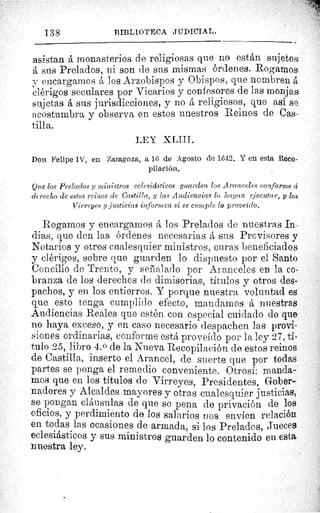 138	 BIBLIOTECA JUDICIAL.
asistan á monasterios de religiosas que no están sujetos
á sus Prelados, ni son de sus mismas órdenes. Rogamos.
y encargamos á los Arzobispos y Obispos, que nombren á
clérigos seculares por Vicarios y confesores de las monjas
sujetas á sus jurisdicciones, y no á religiosos, que así se
acostumbra y observa en estos nuestros Reinos de Cas-
tilla.
LEY XLIII.
Don Felipe IV, en Zaragoza, a 16 de Agosto de 1642. Y en esta Reco-
pilación.
Que los Prelados y ministros eclesidsticos guarden los Aranceles conforme ci
derecho de estos reinos de Castilla, y las Audiencias lo hagan ejecutar, y los
Virreyes y justicias informen si se cumple lo proveído.
Rogarnos y encargamos á los Prelados de nuestras In•
dias, que den las órdenes necesarias A sus Provisores y
Notarios y otros cualesquier ministros, curas beneficiados
y clérigos, sobre que guarden lo dispuesto por el Santo
Concilio de Trento, y señalado por Aranceles en la co-
branza de los derechos de dimisorias, títulos y otros des-
pachos, y en los entierros. Y porque nuestra voluntad es
que esto tenga cumplido efecto, mandamos á nuestras
Audiencias Reales que estén con especial cuidado de que
no haya exceso, y en caso necesario despachen las provi-
siones ordinarias, conforme está proveído por la ley 27, ti-
tulo 25, libro 4. 0 de la Nueva Recopilación de estos reinos
de Castilla, inserto el Arancel, de suerte que por todas
partes se ponga el remedio conveniente. Otrosí: manda-
mos que en los títulos de Virreyes, Presidentes, Gober-
nadores y Alcaldes mayores y otras cualesquier justicias,
se pongan cláusulas de que so pena de privación de los
oficios, y perdimiento de los salarios nos envíen relación
en todas las ocasiones de armada, si los Prelados, Jueces
eclesiásticos y sus ministros guarden lo contenido en esta
nuestra ley.
 
