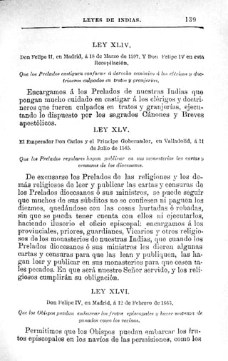 LEYES DE INDIAS. I 3 c3
LEY XLIV.
Don Felipe II, en Madrid, rz 18 de Marzo de 1597. Y Don Felipe IV en esta
Recopilación.
Que los Prelados castiguen conforme á derecho can.,nieo (i los elérigas ?y doe•
triperos culpados en tratos y granjerías.
Encargamos á los Prelados de nuestras Indias que
pongan mucho cuidado en castigar los clérigos y doctri-
neros que fueren culpados en tratos y granjerías, ejecu-
tando lo dispuesto por los sagrados Cánones y Breves
apostólicos.
El Emperador Pon Carlos y el Príncipe Gobernador, en Valladolid, a 31
de Julio de 1545.
Que los Prelados regulares hagan publicar en sus monasterios las cartas ?j
censuras de los diocesanos.
De excusarse los Prelados de las religiones y los de-
más religiosos de leer y publicar las cartas y censuras de
los Prelados diocesanos ó sus ministros, se puede seguir
que muchos de sus súbditos no se confiesen ni paguen los
diezmos, quedándose con las cosas hurtadas ó robadas,
sin que se pueda tener cuenta con ellos ni ejecutarlos,
haciendo ilusorio el oficio episcopal: encargamos á los
provinciales, priores, guardianes, Vicarios y otros religio-
sos de los monasterios de nuestras Indias, que cuando los
Prelados diocesanos ó sus ministros les dieren algunas
cartas y censuras para que las lean y publiquen, las ha-
gan leer y publicar en sus monasterios para que cesen ta-
les pecados. En que será nuestro Senior servido, y los reli-
giosos cumplirán su obligación.
LEY XL VI.
Don Felipe IV, en Madrid, , 12 de Febrero de 1663.
Que los Obispos puedan embarcar los frutos episcopales ?y hacer niatanZa de
ganados como los vecinos.
Permitimos que los Obispos puedan embarcar los fru-
tos episcopales en los navíos de las permisiones, como los
LEY XLV.
 