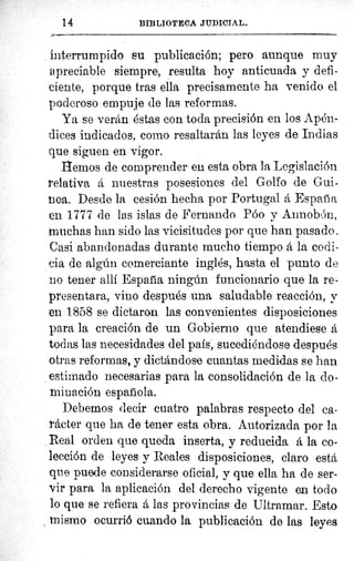 14	 BIBLIOTECA JUDICIAL.
interrumpido su publicación; pero aunque muy
apreciable siempre, resulta hoy anticuada y defi-
ciente, porque tras ella precisamente ha venido el
poderoso empuje de las reformas.
Ya se verán éstas con toda precisión en los Apén-
dices indicados, como resaltarán las leyes de Indias
que siguen en vigor.
liemos de comprender eu esta obra la Legislación
relativa á nuestras posesiones del Golfo de Gui-
ea. Desde la cesión hecha por Portugal á España
en 1777 de las islas de Fernando Póo y Annobón,
muchas han sido las vicisitudes por que han pasado.
Casi abandonadas durante mucho tiempo á la codi-
cia de algún comerciante inglés, hasta el punto de
no tener allí España ningún funcionario que la re-
presentara, vino después una saludable reacción, y
en 1858 se dictaron las convenientes disposiciones
para la creación de un Gobierno que atendiese á
IF
todas las necesidades del país, sucediéndose después
otras reformas, y dictándose cuantas medidas se han
1
estimado necesarias para la consolidación de la do-
minación española.
Debemos decir cuatro palabras respecto del ca-
Meter que ha de tener esta obra. Autorizada por lap
Real orden que queda inserta, y reducida á la co-
lección de leyes y Reales disposiciones, claro está
que puede considerarse oficial, y que ella ha de ser-
ir para la aplicación del derecho vigente en todo
lo que se refiera á las provincias de Ultramar. Esto
_ mismo ocurrió cuando la publicación de las leyes
 
