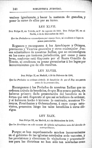 140 BIBLIOTECA JUDICIAL.
vecinos igualmente, y hacer la matanza de ganados, y
pesar la carne de ellos por su turno.
LEY XLVII.
Don Felipe II, en Toledo, á 27 de Agosto de 1560. Don Felipe III, en el
Pardo, á 11 de Diciembre de 1613.
Que loe Prelados no excomulguen por causas leves, ni condenen á legos en
penas pecuniarias.
Rogamos y encargamos á los Arzobispos y Obispos,
provisores y Vicarios generales y otros cualesquier Jue-
ces eclesiásticos de nuestras Indias, que no excomulguen
en los casos que tuvieren jurisdicción, por cosas y casos
leves, conforme está dispuesto por el Santo Concilio de
Trento, ni condenen en penas pecuniarias á los legos por
inconvenientes que de ello resultan.
LEY XLVIII.
Don Felipe II, en Madrid, á 18 de Febrero de 1588.
Que los Prelados no ordenen á título de beneficios de que el Rey sea patrón
antes de la presentación.
Encargamos á los Prelados de nuestras Indias que no
ordenen á titulo de beneficios, de que Nos somos patrón, sin
haberse primero dado presentación del beneficio en la
forma qae está dispuesto al que así se hubiere de ordenar,
y si hubieren hecho ó hicieren lo contrario, nuestros Vi-
rreyes, Presidentes y Gobernadores, á cuyo cargo estu-
vieren, presenten luego los tales beneficios á otros clé-
rigos.
LEY XLIX.
Don Felipe III, en Madrid, á 5 de Diciembre de 1608.
Que los Arzobispos en sede vacante de iglesia sufragáneo usen del derecho de
metropolitanos.
Porque se han experimentado muchos inconvenientes
en el gobierno de las iglesias catedrales sede vacantes, y
las provisiones y elecciones de visitadores y presentacio-
nes para las doctrinas no han sido tan acertadas como
^,
 