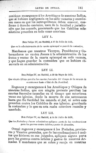 LEYES DE INDIAS.	 141
conviene: encargamos á los Arzobispos de nuestras Indias,
que si hubiere negligencia en las sede vacantes y sucedie-
ren casos en que los metropolitanos deben conocer, con-
forme á derecho canónico, usen de la facultad y jurisdic-
ción que les concede, procurando que los Cabildos ecle•
siásticos procedan en todo como conviene.
LEY L.
Don Felipe IV, en Madrid, á 17 de Julio de 1631.
Que en la administración de la cuarta episcopal se guarde la costumbre.
Mandamos que nuestros Virreyes, Presidentes y Goe
bernadores no envíen Jueces á la administración de los
frutos y rentas de la cuarta episcopal en sede vacante,
y que hagan guardar la costumbre que se hubiere ob.
servado en su administración.
LEY LI.
Don Felipe IV, en Madrid, á 20 de Mayo de 1651.
Que ningún Obispo perciba las cuartas funerales del tiempo de la vacante de
su antecesor hasta el fiat de Su Santidad.
Rogamos y encargamos á los Arzobispos y Obispos de
nuestras Indias, que con ningún pretexto perciban las
cuartas funerales causadas en el tiempo que estuvieren
vacas sus iglesias, desde la muerte de sus antecesores
hasta que Su Santidad les conceda el fiat, ni sobre esto
procedan contra los Cabildos de sus iglesias, guardando
la costumbre y lo que en esta razón estuviere resuelto y
mandado.
LEY LII.
Don Felipe IV, en Madrid, á 14 de Julio de 1638.
Que los Prelados y Jueces eclesiásticos apliquen parte de las condenaciones
para las guerras contra infieles y gastos de Armadas.
Otrosí: rogamos y encargamos á los Prelados, proviso-
res y Vicarios generales, que de las condenaciones ó mul-
tas que hicieren en sus juzgados, apliquen alguna parte
para las guerras contra infieles y gastos de nuestras Ar-
madas. Y mandamos que se cobre y recoja en nuestras
 