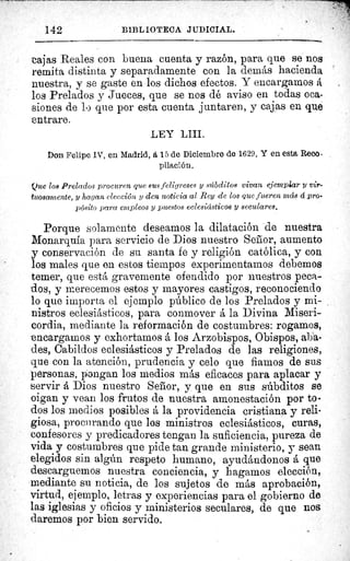 142	 BIBLIOTECA JUDICIAL.
tajas Reales con buena cuenta y razón, para que se nos
remita distinta y separadamente con la demás hacienda
nuestra, y se gaste en los dichos efectos. Y encargamos á
los Prelados y Jueces, que se nos dé aviso en todas oca-
siones de lo que por esta cuenta juntaren, y cajas en que
entrare.
LEY LIII.
Don Felipe IV, en Madrid, a 15 de Diciembre do 1629. Y en esta Reco •
pilación.
Que los Prelados procuren que sus feligreses y súbditos vivan ejemplar y vir-
tuosamente, y hagan elección y den noticia al Rey de los que fueren más á pro-
pósito para empleos y puestos eclesiásticos y seculares.
Porque solamente deseamos la dilatación de nuestra
Monarquía para servicio de Dios nuestro Señor, aumento
conservación de su santa fe y religión católica, y con
los males que en estos tiempos experimentamos debemos
temer, que está gravemente ofendido por nuestros peca-
dos, y merecemos estos y mayores castigos, reconociendo
lo que importa el ejemplo público de los Prelados y mi-
nistros eclesiásticos, para conmover á la Divina Miseri-
cordia, mediante la reformación de costumbres: rogamos,
encargamos y exhortarnos á los Arzobispos, Obispos, aba-
des, Cabildos eclesiásticos y Prelados de las religiones,
que con la atención, prudencia y celo que fiamos de sus
personas, pongan los medios más eficaces para aplacar y
servir á Dios nuestro Señor, y que en sus súbditos se
oigan y vean los frutos de nuestra amonestación por to-
dos los medios posibles á la providencia cristiana y reli-
giosa, procurando que los ministros eclesiásticos, curas,
confesores y predicadores tengan la suficiencia, pureza de
vida y costumbres que pide tan grande ministerio, y sean
elegidos sin algún respeto humano, ayudándonos á que
descarguemos nuestra conciencia, y hagamos elección,
mediante su noticia, de los sujetos de más aprobación,
virtud, ejemplo, letras y experiencias para el gobierno de
las iglesias y oficios y ministerios seculares, de que nos
daremos por bien servido.
 