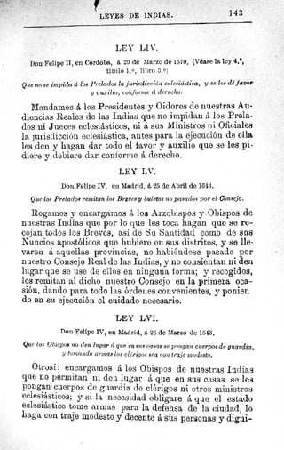 143LEYES DE INDIAS.
LEY LI V.
Don Felipe II, en Córdoba, á 29 de Marzo de 1570. (Véase la ley 4.',
titulo 1. 0 , libro 3.0)
Que no se impida á los Prelados la jurisdicción eclesiástica, y se les dé favor
y auxilio, conforme á derecho.
Mandarnos á los Presidentes y Oidores de nuestras Au-
diencias Reales de las Indias que no impidan á los Prela-
dos iii Jueces eclesiásticos, ni á sus Ministros ni Oficiales
la jurisdicción eclesiástica, antes para la ejecución de ella
les den y hagan dar todo el favor y auxilio que se les pi-
diere y debiere dar conforme á derecho.
LEY LV.
Don Felipe IV, en Madrid, á 25 de Abril de 1643.
Que los Prelados remitan los Breves y buletos no pasados por el Concejo.
Rogamos y encargamos á los Arzobispos y. Obispos de
nuestras Indias que por lo que les toca hagan que se re-
cojan todos los Breves, asi de Su Santidad como de sns
Nuncios apostólicos que hubiere en sus distritos, y se lle-
varen á aquellas provincias, no habiéndose pasado por
nuestro Consejo Real de las Indias, y no consientan ni den
lugar que se use de ellos en ninguna forma; y recogidos,
los remitan al dicho nuestro Consejo en la primera oca-
sión, dando para todo las órdenes convenientes, y ponien
do en su ejecución el cuidado necesario.
LEY LVI.
Don Felipe IV, en Madrid, á 26 de Marzo de 1613.
Que los Obispos no den lugar á que en aus casas se pongan cuerpos de guardia,
y tomando armas loa clérigos sea con traje modesto.
Otrosí: encargarnos á los Obispos de nuestras Indias
que no permitan ni den lugar á que en sus casas se les
pongan cuerpos de guardia de clérigos ni otros ministros
eclesiásticos; y si la necesidad obligare á que el estado
eclesiástico tome armas para la defensa de la ciudad, lo
haga con traje modesto y decente á sus personas y digni-
 