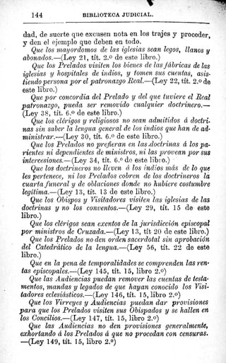 144	 BIBLIOTECA JUDICIAL.
dad, de suerte que excusen nota en los trajes y proceder,
y den el ejemplo que deben en todo.
Que los mayordomos de las iglesias sean legos, llanos y
abonarlos.—(Ley 21, tít. 2.0 de este libro.)
Que los Prelados visiten los bienes de las fábricas de las
iglesias y hospitales de indios, y tomen sus cuentas, asis-
tiendo persona por el patronazgo Real.—(Ley 22, tít. 2. 0 de
este libro.)
Que por concordia del Prelado y del que tuviere el Real
patronazgo, pueda ser removido cualquier doctrinero.
(Ley 38, tít. 6.0 de este libro.)
Que los clérigos y religiosos no sean admitidos á doctri-
nas sin saber la lengua general de los indios que han de ad-
ministrar.—(Ley 30, tit. 6.0 de este libro.)
Que los Prelados no prefieran en lass-doctrinas á los pa-
rientes ni dependientes de ministros, ni las provean por sus
intercesiones.—(Ley 34, tít. 6.° de este libro.)
Que los doctrineros no lleven é los indios más de lo que
les pertenece, ni los Prelados cobren de los doctrineros la
cuarta funeral y de oblaciones donde no hubiere costumbre
legitima.—(Ley 13, tít. 13 de este libro.)
Que los Obispos y Visitadores visiten las iglesias de las
doctrinas y no los conventos.—(Ley 29, tít. 15 de este
libro.)
Que los clérigos sean exentos de la jurisdicción episcopal
por ministros de Cruzada.—(Ley 13, tít 20 de este libro.)
Que los Prelados no den orden sacerdotal sin aprobación.
del Catedrático de la lengua.—(Ley 56, tít. 22 de este
libro.)
Que en la pena de temporalidades se comprenden las ren-
tas episcopales.—(Ley 145, tít. 15, libro 2.0)
Que las Audiencias puedan remover las cuentas de testa-
mentos, mandas y legados de que hayan conocido los Visi-
tadores eclesiásticos.—(Ley 146, tít. 15, libro 2.0)
Que los Virreyes y Audiencias puedan dar provisiones
para que los Prelados visiten sus Obispados y se hallen en
los Concilios.—(Ley 147, tit. 15, libro 2.0)
Que las Audiencias no den provisiones generalmente,
exhortando á los Prelados á que no procedan con censuras.
—(Ley 149, tít. 15, libro 2.0)
 