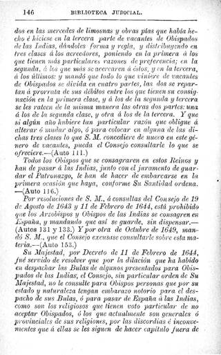 146	 BIBLIOTECA JUDICIAL.
dos en las mercedes de limosnas y obras pías que había he-
cho é hiciese en la tercera parte de vacantes de Obispados
de las Indias, dándoles forma y regla, y distribuyendo en
tres clases á los acreedores, poniendo en la primera á los
que tienen más particulares razones de preferencia; en la
segunda, â los que más se acercaren cc éstos, y en la tercera,
á los últimos: y mandó que todo lo que viniere de vacantes
de Obispados se divida en cuatro partes, las clos se repar-
tan á prorrata de sus débitos entre los que tienen su consig-
nación en la primera clase, y á los de la segunda y tercera
se les rateen de la misma manera las otras dos partes: una
o los de la segunda clase, y otra á los de la tercera. Y que
si algún año hubiere tan particular razón que obligue á
alterar mudar algo, ó para colocar en alguna de las di-
chas tres clases lo que S. M. concediere de nuevo en este gé-
nero de vacantes, pueda el Consejo consultarle lo que se
ofreciere.—(Auto 111.)
Todos los Obispos que se consagraren en estos Reinos y
han de pasar á las Indias, junto con el juramento de guar-
dar el Patronazgo, le han de hacer de embarcarse en la
primera ocasión que haya, conforme Su Santidad ordena.
—(Auto 116.)
Por resoluciones de S. M., á consultas del Consejo de 19
de Agosto de 1643 y 11 de Febrero de 1644, está prohibido
que los Arzobispos y Obispos de las Indias se consagren en
España, y mandando que así se guarde, sin dispensar.—
(Autos 131 y 133.) Y por otra de Octubre de 1649, man-
dó S. M., que el Consejo excusase consultarle sobre esta ma-
teria.—(Auto 153.)
Su Majestad, por Decreto de 11 de Febrero de 1644,
fué servido de resolver que por la dilación que lia habido
en despachar las Bulas de algunos presentados para Obis-
pados de las Indias; el Consejo, sin particular orden de Su
Majestad, no le consulte para Obispos personas que por su
estado y naturaleza tengan embarazo notorio para el des-
pacho de sus Bulas, ó para pasar de España á las Indias,
corno son, los religiosos que tienen voto particular de no
aceptar Obispados, ó los que actualmente son generales ó
provinciales de sus religiones, por las discordias é inconve-
nientes que á ellas se les siguen de hacer capítulo fuera de
 
