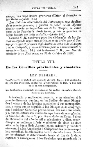 147LEYES DE INDIAS.
.tiempo, con cuyo motivo proruran dilatar el despacho de
las Bulas.—(Auto 132.)
Las Bulas de observancia del Patronazgo, cuyo duplica-
do se manda guardar, y quedan en poder de los Agentes
fiscales cuando se despachan las de los Obispos, se entre-
guen en la Secretaría donde tocan, y allí se guarden en
cajón distinto con toda custodia.—(Auto 159.)
Cuando S. M. nombrare para los Obispados de las In-
dias en segundo lugar otro sujeto, se envíe orden por el Con-
sejo para que el primero diga dentro de ocho días si acepta
ó no el Obispado, y no lo haciendo pase el nombramiento al
segundo.—(Auto 174.) Así lo declaró S. M., por Decreto
señalado de su Real mano en 29 de Octubre de 1652.
TITULO VIII.
De los Concilios provinciales y sinodales.
LEY PRIMERA.
Don Felipe II, en Madrid, á 21 de Junio de 1570. En 	 	 á 30 de Octubre
de 1591. Don Felipe III, en Madrid, á 9 de Febrero de 1621. Y Don Feli-
pe IV en esta Recopilación.
Que los Concilios provinciales se celebren en las Indias, en conformidad del
Breve de Su Santidad.
A instancia y suplicación nuestra, y en atención á la
grande distancia que hay en las Indias de unos Obispa-
dos á otros y de las iglesias catedrales á sus metropolita-
nas, y costa que se seguiría á los Obispos si se congrega-
sen á celebrar Concilios provinciales tan continuamente,
y á que no estuviesen mucho tiempo fuera de sus iglesias,
la Santidad de Paulo V, por Breve dado en Roma á siete
de Diciembre del año de mil y seiscientos y diez, conce-
dió que se pudiesen diferir y celebrar de doce en doce
anos, si la Santa sede Apostólica no ordenare y mandare
otra cosa, ó á los Arzobispos ú Obispos no les pareciere que
hay necesidad de celebrarlos dentro de más breve térmi-
no, no obstante lo determinado hasta el día de la data:
rogamos y encargamos á los Prelados que guardando lo
 