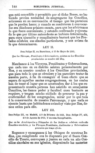148	 BIBLIOTECA JUDICIAL.
que está concedido y permitido por el dicho Breve, no ha-
biendo precisa necesidad de congregarse los Concilios,
sobresean en su convocación el tiempo que les pareciere
que lo pueden hacer; y cuando se resolvieren á convocar-
los sea dándonos primero cuenta, para que les advirtamos,
lo que fuere conveniente, y estando confirmado y ejecuta-
do lo que por último antecedente se hubiere determinado,
para cuya ejecución y cumplimiento bastará que los Pre-
lados celebren sus sínodos particulares, y nos avisen de
lo que determinaren.
LEY II.
Don Felipe II, en Barcelona, á 13 de Mayo de 1585.
Que los Virreyes, Presidentes ó Gobernadores, asistan en los Concilios
provinciales en nombre del Rey.
Mandamos á los Virreyes, Presidentes y Gobernadores,
que cada uno en su distrito asistan personalmente por
Nos, y en nuestro nombre á los Concilios provinciales,
que para todo lo que se ofreciere y les pareciere tratar de
nuestra parte, á fin de conseguir el buen efecto que se
espera de aquellas santas congregaciones, en las cuales
han de tener el lugar que se acostumbra dar á los que re-
presentando nuestra persona han asistido en semejantes
Concilios, les damos poder y facultad cuan bastante se
requiere, y tengan mucho cuidado de procurar la paz y
conformidad de los congregados, mirar por lo que toca
á la conservación de nuestro Patronazgo, y que nada se
ejecute hasta que habiéndonos avisadoy visto por Nos, de-
mos orden para ello.
LEY III.
Don Felipe III, en Madrid, á 9 de Febrero de 1621. Don Felipe 1V, allí=
á 8 de Agosto de 1621. Y en esta Recopilación.
Que en los Arzobispados y Obispados de las Indias se celebren cada afta
Concilios sinodales, y los Virreyes Presidentes, Audiencias y Gobernadores
procuren que tenga efecto.
Rogamos y encargamos â los Obispos de nuestras In-
dias, que cumpliendo con lo dispuesto por el Santo Con-
cilio de Trento, convoquen y junten en cada un año Con-
cilios sinodales en sus iglesias, disponiendo las materias
 