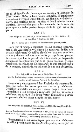 149LEYES DE INDIAS.
de su obligación de forma que se consiga el servicio de
Dios nuestro Señor y bien de sus súbditos. Y mandamos
á nuestros Virreyes, Presidentes, Audiencias y Goberna-
dores, que escriban todos los años á los Prelados de sus
distritos, haciéndoles particular memoria de lo referido
para que por todas partes tenga efecto lo que tanto im-
porta.
Don Felipe II, en Córdoba, á 29 de Marzo de 1570. Don Felipe IV,
en Madrid, á 8 de Junio de 1621.
Que los Concilios se celebren con la menos costa que ser pueda.
Para que el ejemplo comience de las cabezas, encarga-
mos á. los Arzobispos y Obispos de nuestras Indias que
cuando celebraren Concilios sinodales, excusen convites,
gastos y demostraciones suntuosas y populares, porque
la ocasión que han impedido obra tan santa por lo pasado
siempre se ha entendido que es el gasto excesivo, y espe-
ramos que, acordándose del descargo de sus conciencias y
de la nuestra, cumplirán en todo con lo que son obligados.
LEY V.
Don Felipe II, en Aranjuez, á 27 de Mayo de 1568.
Que los Prelados hagan buen tratamiento y dejen votar libremente á los
clérigos y religiosos que fueren á los Concilios.
Rogamos y encargamos á los Prelados de nuestras In-
dias, que todas las veces que convocaren y celebraren
Concilios sinodales en sus provincias, hagan todo buen
tratamiento á los clérigos y religiosos que se juntaren y
asistieren en ellos, y los dejen votar libremente y decir
su parecer, sin les poner ningún impedimento.
LEY VI.
Don Felipe II, en Toledo, á 31 de Agosto de 1560. En Madrid, á 16 de
Enero de 1590.
Que log Concilios provinciales celebrados en las Indias se envíen al Consejo
antes de su impresión y publicación, y los sinodales baste quo. loa vean los
Virreyes, Presidentes y Oidores del distrito.
Encargamos á los Arzobispos que cuando celebraren
Concilios provinciales en sus Arzobispados, antes que los
LEY IV.
 