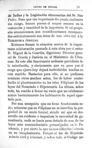 LEYES DE INDIAS.	 ] 5
-le Indias y la Legislación ultramarina del Sr. San
Pedro. Para que tan importante fin pueda realizarse
sin riesgo, hemos puesto el mayor esmero en la
corrección y exactitud de la impresión. Si tal propó-
sito alcanzáramos, nos consideraríamos remunera-
dos suficientemente con dotar de una obra útil á la
BIBLIOTECA JUDICIAL.
Réstanos llamar la atención acerca de la impor-
tante colaboración prestada á esta obra por el setíor
D. Miguel de la Guardia, dignísimo Director gene-
ral de Gracia y Justicia en el Ministerio de Ultra-
mar. Es este alto funcionario ardiente partidario de
la asimilación, y ciertamente que su paso por el
cargo que ejerce hoy dejará inolvidables huellas en
este sentido. Bastarían para ello, si no pudiesen
contarse otros muchos actos, los de haber contri-
buido al planteamiento en las islas Filipinas de las
leyes del Notariado é Hipotecaria. La última, sobre
todo, ha venido á llenar un vacío que no celebrarán
nunca bastantemente los habitantes de aquel apar-
tado país.
Por una excepción que no tiene fundamento se-
rio, mientras que en Filipinas no se inscribía la pro-
piedad de un modo formal, siendo así que su des-
arrollo era evidente é imperiosa la necesidad de ga-
rantizarla, nada se hacía para dotarla de una de las
leyes más trascendentales promulgadas en l a Pe-
nínsula, y por cierto la que menos dificultad ofrecía
en su trasplantación. Porque si las de Enjuicia-
miento civil y criminal, y sobre todo el Código pe-
 