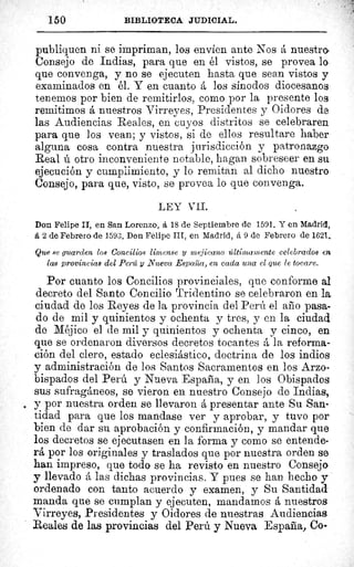 150	 BIBLIOTECA JUDICIAL.
publiquen ni se impriman, los envíen ante Nos á nuestra
Consejo de Indias, para que en él vistos, se provea lo
que convenga, y no se ejecuten hasta que sean vistos y
examinados en él. Y en cuanto á los sínodos diocesanos
tenemos por bien de remitirlos, como por la presente los
remitimos á nuestros Virreyes, Presidentes y Oidores de
las Audiencias Reales, en cuyos distritos se celebraren
para que los vean; y vistos, si de ellos resultare haber
alguna cosa contra nuestra jurisdicción y patronazgo
Real ú otro inconveniente notable, hagan sobreseer en su
ejecución y cumplimiento, y lo remitan al dicho nuestro
Consejo, para que, visto, se provea lo que convenga.
LEY VII.
Don Felipe II, en San Lorenzo, á 18 de Septiembre de 1591. Y en Madrid,
á 2 de Febrero de 1593. Don Felipe III, en Madrid, á 9 de Febrero de 1621,.
Que se guarden los Concilios limense y mejicano últimamente celebrados en
las provincias del Perú y Nueva Espada, en cada una el que le tocare.
Por cuanto los Concilios provinciales, que conforme al
decreto del Santo Concilio Tridentino se celebraron en la
ciudad de los Reyes de la provincia del Perú el año pasa-
do de mil y quinientos y ochenta y tres, y en la ciudad
de Méjico el de mil y quinientos y ochenta y cinco, en
que se ordenaron diversos decretos tocantes á la reforma-
ción del clero, estado eclesiástico, doctrina de los indios
y administración de los Santos Sacramentos en los Arzo-
bispados del Perú y Nueva España, y en los Obispados
sus sufragáneos, se vieron en nuestro Consejo de Indias,
y por nuestra orden se llevaron á presentar ante Su San-
tidad para que los mandase ver y aprobar, y tuvo por
bien de dar su aprobación y confirmación, y mandar que
los decretos se ejecutasen en la forma y como se entende-
rá por los originales y traslados que por nuestra orden se
han impreso, que todo se ha revisto en nuestro Consejo
y llevado á las dichas provincias. Y pues se han hecho y
ordenado con tanto acuerdo y examen, y Su Santidad
manda que se cumplan y ejecuten, mandamos á nuestros
Virreyes, Presidentes y Oidores de nuestras Audiencias
Reales de las provincias del Perú y Nueva España, Co
 