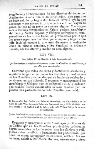 151LEYES DE INDIAS.
rregidores y Gobernadores de los distritos do todas las
Audiencias, á cada uno en su jurisdicción, que para que
se haga así, den y hagan dar todo el favor ó ayuda que
convenga y sea necesario, y que contra ello no vayan ni
pasen en todo ni en parte en manera alguna. Y encarga-
mos á los muy reverendos en Cristo padres Arzobispos
del Perú y Nueva Espada, y Obispos sufragáneos, com-
prendidos en los dichos Concilios provinciales por lo que
les tocare según sus distritos, que cumplan y hagan cum-
plir inviolablemente lo que está dispuesto y ordenado
como en ellos se contiene, y Su Santidad lo ordena y
manda, sin los alterar y mudar en cosa alguna.
LEY VIII.
Don Felipe IV, en Madrid, á 8 de Agosto de 1621.
Que los clérigos y religiosos doctrineros tengan los Concilios de sus diócesis, y
por ellos sean examinados.
Conviene que todos los curas y doctrineros seculares y
regulares tengan en su poder los decretos y resoluciones
de los Concilios provinciales que se hubieren celebrado y
celebraren en sus diócesis. Y rogamos y encargamos á los
Arzobispos y Obispos que les obliguen á ello, y ordenen
que cuando fueren examinados lo sean también por los
puntos más particulares de cada Concilio provincial.
LEY IX.
El Emperador Don Carlos y la Reina Gobernadora, en Valladolid, á 1G de
Abril de 1538. Y los Reyes de Bohemia, Gobernadores, á 29 de Abril de 1549.
Don Felipe II, en Madrid, á 27 de Febrero de 1575. Y Don Felipe IV en esta
Recopilación.
Que en los Concilios provinciales se ha lan Araleceles de los derechas' rece lean
de percibir los eclesicdsticos por sus ocupaciotces y ministerios.
Rogamos y encargamos á los Arzobispos y Obispos de
las Indias, que en los Concilios provinciales ordenen se
hagan Aranceles de los derechos que los clérigos y reli-
giosos deben percibir, y justamente les pertenezcan por
decir las misas, acompañar los entierros, celebrar las ve-
laciones, asistir á los Oficios Divinos, aniversario y otros
 