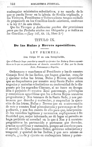 152	 BIBLIOTECA JUDICIAL.
cualesquier ministerios eclesiásticos, y no exceda de lo
que se pueda llevar en la iglesia de Sevilla triplicado, y
los Virreyes, Presidentes y Gobernadores tengan cuidado
cle proponerlo en los Concilios donde asistieren, conforme
á la ley 2. a de este título.
Que los Virreyes y Audiencias puedan dar provisiones
para que los Prelados visiten sus Obispados y se hallen en
los Concilios.—(Ley 147, tít. 15, libro 2.0)
TITULO IX.
De las Dnlas y Breves apostólicos.
L E Y PRIM E R A .
Don Felipe IV en esta Recopilación.
Que el Consejo haga guardar y cumplir y ejecutar las Bulas y Breves apostó-
licos en lo que no perjudicaren al derecho concedido al Rey por la Santa
Secte, Patronazgo y Regalía.
Ordenamos y mandamos al Presidente y los de nuestro
Consejo Real de las Indias, que hagan guardar, cumplir
y ejecutar todas las letras, Bulas y Breves apostólicos
que se despacharen por nuestro muy Santo Padre sobre
negocios y materias eclesiásticas en conformidad de lo dis-
puesto por los sagrados Cánones, si no fuere en deroga-
ción ó perjuicio do nuestro Real patronazgo, privilegios
y concesiones apostólicas que los señores Reyes nuestros
progenitores y Nos tenemos de la Santa Sede, y nos per-
tenecen por derecho y costumbre, y suspendan la ejecu-
ción de las letras, Bulas y Breves que en contravención
de esto y nuestra Real preeminencia y patronazgo se des-
pacharen, y nos den cuenta de ello para que, interponien-
do los remedios legítimos y necesarios, supliquemos á Su
Santidad que, mejor informado, no dé lugar ni permita se
haga perjuicio ni novedad en lo que á Nos y á nuestros
progenitores ha pertenecido y pertenece por derecho,
gracias apostólicas y costumbre, porque asi conviene para
el servicio de Dios nuestro Señor, gobierno eclesiástico y
temporal, y quietud de las Indias, y que esto mismo se
cumpla, '.la rde y ejecute en cualesquiera letras y paten-
 