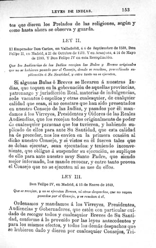 LEYES DE INDIAS.	 153
tes que dieren los Prelados de las religiones, según y
como hasta ahora se observa y guarda.
LEY II.
El Emperador Don Carlos, en Valladolid, á 6 de Septiembre de 1538. Don.
Felipe II, en Madrid, 6,21 de Octubre de 1571. Y Aranjuez, á 14 de Mayo
de 1583. Y Don Felipe IV en esta Recopilación.
Que las Audiencias de las Indias recojan las Bulas y Breves originales
que no se hubieren pasado por el Consejo, donde se remitan, precediendo su-
plicación a Su Santidad, y entre tanto no se ejecuten.
Si algunas Bulas ó Breves se llevaren á nuestras In-
dias, que toquen en la gobernación de aquellas provincias,
patronazgo y jurisdicción Real, materias de indulgencias,
sede vacantes ó espolios y otras cualesquier, de cualquier
calidad que sean, si no constare que han sido presentados
en nuestro Consejo de las Indias, y pasados por él : man-
damos á los Virreyes, Presidentes y Oid ores de las Reales
Audiendias, que los recojan todos originalmente de poder
do cualesquier personas que los tuvieren, y habiendo su-
plicado de ellos para ante Su Santidad, que esta calidad
ha de preceder, nos los envíen en la primera ocasión al
dicho nuestro Consejo, y si vistos en él fueren tales que
se deban ejecutar, sean ejecutados: y teniendo inconve-
niente, que obligue á suspender su ejecución, se suplique
de ello para ante nuestro muy Santo Padre, que siendo
mejor informado, los mande revocar, y entre tanto provea
el Consejo que no se ejecuten ni se use de ellos.
LEY III.
Don Felipe IV, en Madrid, á 13 de Enero de 1649.
Que se recojan, y no se ejecuten Breves, ni otros despachos, que no vayan
pasados por el Consejo, y se remitan á él.
Ordenamos y mandamos á los Virreyes, Presidentes,
Audiencias y Gobernadores, que estén con particular cui-
dado de recoger todos y cualesquier Breves de Su Santi-
dad, conforme á lo proveído por las leyes antecedentes y
para los mismos efectos, y todos los demás despachos que
se hubieren dado y dieren por cualesquier Consejos, Tri-
 