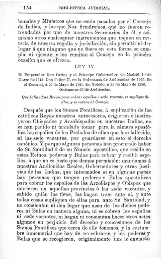 154	 BIBLIOTECA JUDICIAL.
bunales y Ministros que no estén pasados por el Consejo
de Indias, y los que Nos firmáremos, que no fueren re-
frendados por uno de nuestros Secretarios de él, y asi-
mismo otros cualesquier instrumentos que toquen en ma-
teria de nuestra regalía y jurisdicción, sin permitir ni d9r
lugar á que ninguno que no fuere en esta forma se cum.-
pla ni ejecute, y los remitan al Consejo en la priméra.
ocasión que se ofrezca.
LEY IV.
Et Emperador Don Carlos y el Príncipe Gobernador, en Madrid, 1. 0 de
Marzo de 1543. Don Felipe II, en la Ordenanza de Audiencias de 1563. En.
el Escorial, á 29 de Mayo de 1581. En Toledo, á 25 de Mayo de 1596.
Ordenanza 63 de Audiencias.
Que hallándrse Breves para cobrar espolios 6 sede vacante, se suplique de
ellos, y se envíen al Consejo.
Después que los Sumos Pontífices, á suplicación de los
católicos Reyes nuestros antecesores, erigieron é institu-
yeron 0 bispados y Arzobispados en nuestras Indias, n&
se han pedido ni mandado tomar para la cámara apostó-
lica los espolios de los Prelados de ellas que han fallecido,.
ni las sede vacantes, por guardarse en esto el derecho
canónico. Y porque algunas personas han procurado haber
de Su Santidad ó de su Nuncio apostólico, que reside en
estos Reinos, poderes y Bulas para cobrar y recibir espo-
lios, á que no es justo que demos permisión: mandamos á
nuestras Audiencias Reales, Gobernadores y otras justi-
cias de las Indias, que informados si en algunas partes
hay personas que tengan poderes y Bulas apostólicas
para cobrar los espolios de los Arzobispos y Obispos que
murieren en aquellas provincias ó las sede vacantes, y
sabido quién las tiene, las hagan traer ante si, y ante
todas cosas supliquen de ellas para ante Su Santidad, y
no consientan ni den lugar que usen de los dichos pode-
res ni Bulas en manera alguna, ni se cobren los espolios
ni sede vacantes, ni hagan ni consientan hacer otros actos
algunos en perjuicio del derecho y concesiones de los
Sumos Pontífices que cerca de ello tenernos, y la costum-
bre inmemorial que hay de no cobrarse, y los poderes y
Bulas que se recogieren, originalmente nos lo enviarán
 