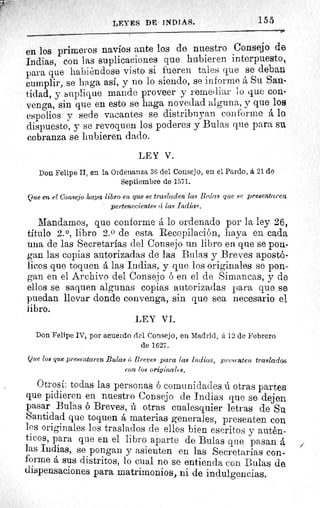 LEYES DE INDIAS.	 155
en los primeros navíos ante los de nuestro Consejo de
Indias, con las suplicaciones que hubieren interpuesto,
para que habiéndose visto si fueren tales que se deban
cumplir, se haga así, y no lo siendo, se informe á Su San-
tidad, y suplique mande proveer y remediar lo que con-
venga, sin que en esto se haga novedad alguna, y que los
espolios y sede vacantes se distribuyan conforme á lo.
dispuesto, y se revoquen los poderes y Bulas que para su
cobranza se hubieren dado.
LEY V.
Don Felipe II, en la Ordenanza 36 del Consejo, en el Pardo, á 21 de
Septiembre de 1571.
Que en el Consejo haya libro en que se trasladen las Blas que se presentaren
pertenecientes ci las Indias.
Mandamos, que conforme á lo ordenado por la ley 26,,
titulo 2.°, libro 2. 0 de esta Recopilación, haya en cada
una de las Secretarías del Consejo un libro en que se pon-
gan las copias autorizadas de las Bulas y Breves apostó-
licos que toquen á las Indias, y que los originales se pon-
gan en el Archivo del Consejo ó en el de Simancas, y de
ellos se saquen algunas copias autorizadas para que se
puedan llevar donde convenga, sin que sea necesario el
libro.
LEY VI.
Don Felipe IV, por acuerdo del Consejo, en Madrid, á 12 de Febrero
de 1627.
Que los que presentaren .Bulas 6 Breves para las Indices, presenten traslado
eon los originalc8.
Otrosí: todas las personas ó comunidades ú otras parten
que pidieren en nuestro Consejo de Indias que se dejen
pasar Bulas ó Breves, ú otras cualesquier letras de Su
Santidad que toquen á materias generales, presenten con
los originales los traslados de ellos bien escritos y autén-
ticos, para que en el libro aparte de Bulas que pasan á
las Indias, se pongan y asienten en las Secretarías con-
forme á sus distritos, lo cual no se entienda con Bulas de
dispensaciones para matrimonios, ni de indulgencias.
 