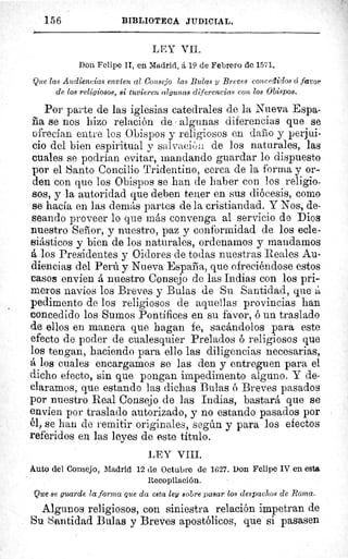 156	 BIBLIOTECA JUDICIAL.
LEY VII.
Don Felipe II, en Madrid, á 19 de Febrero de 1571.
Que las Audiencias envíen al Consejo las Bulas y Breves concedidos ci favor
de los religiosos, si tuvieren algunas diferencias con los Obispos.
Por parte de las iglesias catedrales de la Nueva Espa-
ria se nos hizo relación de algunas diferencias que se
ofrecían entre los Obispos y religiosos en darlo y perjui-
cio del bien espiritual y saivaci ôi: de los naturales, las
cuales se podrían evitar, mandando guardar lo dispuesto
por el Santo Concilio Tridentino, cerca de la forma y or-
den con que los Obispos se han de haber con los religio-
sos, y la autoridad que deben temer en sus diócesis, como
se hacía en las demás partes de la cristiandad. Y Nos, de-
seando proveer lo que más convenga al servicio de Dios
nuestro Señor, y nuestro, paz y conformidad de los ecle-
siásticos y bien de los naturales, ordenamos y mandamos
á los Presidentes y Oidores de todas nuestras Reales Au-
diencias del Perú y Nueva España, que ofreciéndose estos
casos envíen á nuestro Consejo de las Indias con los pri-
meros navíos los Breves y Bulas de Su Santidad, que á
pedimento de los religiosos de aquellas provincias han
concedido los Sumos Pontífices en su favor, ó un traslado
de ellos en manera que hagan fe, sacándolos para este
efecto de poder de cualesquier Prelados ó religiosos que
los tengan, haciendo para ello las diligencias necesarias,
á loe cuales encargamos se las den y entreguen para el
dicho efecto, sin que pongan impedimento alguno. Y de-
claramos, que estando las dichas Bulas ó Breves pasados
por nuestro Real Consejo de las Indias, bastará que se
envíen por traslado autorizado, y no estando pasados por
él, se han de remitir originales, según y para los efectos
referidos en las leyes de este título.
LEY VIII.
Auto del Consejo, Madrid 12 de Octubre de 1627. Don Felipe IV en esta
Recopilación.
Que se guarde la forma que da esta ley sobre pasar los despachos de Roma.
Algunos religiosos, con siniestra relación impetran de
Su Santidad Bulas y Breves apostólicos, que si pasasen
 