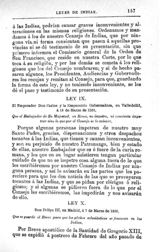 LEYES DE INDIAS.	 157
á las Indias, podrían causar graves inconvenientes y al,
teraciones en las mismas religiones. Ordenamos y man-
damos å los de nuestro Consejo de Indias, que por nin-
guna vía, ni forma consientan que pasen á aquellas pro-e
vincias ni se dé testimonio de su presentación, sin que
primero informen el Comisario general de la Orden de
San Francisco, que reside en nuestra Corte, por lo que
toca á su religión, y por las demás se cometa á los reli,
giosos que los del Consejo nombraren; y si de hecho pa-
saren algunos, los Presidentes, Audiencias y Gobernado-
res los recojan y remitan al Consejo, para que, guardando
la forma de esta ley, y no teniendo inconveniente, se les
dé el paso y testimonio de su presentación.
LEY IX.
El Emperador Don Carlos y la Emperatriz Gobernadora, en Valladolid,
á 18 de Marzo de 1538.
Que el Embajador de Su Majestad, en Roma, no impetre, ni consienta imps.
trar sino lo que por el Consejo se le avisare.
Porque algunas personas impetran de nuestro muy
Santo Padre, gracias, dispensaciones y otros despachos
tocantes á las Indias, que tienen y causan inconvenientes,
y son eu perjuicio de nuestro Patronazgo, bien y estado
de ellas, nuestro Embajador que es ó fuere de la curia ro-
mana, y los que en su lugar asistieren tengan particular
cuidado de que no se impetre cosa alguna fuera de lo que
les escribiéremos por nuestro Consejo de Indias por nin-
guna persona, y así lo avisarán en las partes que les pa.-
reciere para que les den noticia de las que se proveyeren
tocantes á las Indias, y que se pidan por clérigos ó reli-
giosos; y si algunas se pidieren fuera de lo que por el
Consejo les escribiéremos, las impedirán y nos avisarán
de ello.
LEY X.
Don Felipe III, en Madrid, á 7 de Marzo de 1606.
Que se guarde el Breve para que los pleitos eclesiásticos se fenezcan en lae
Indias.
Por Breve apostólico de la Santidad de Gregorio XIII,
que se expidió á postrero de Febrero del año pasado de
 