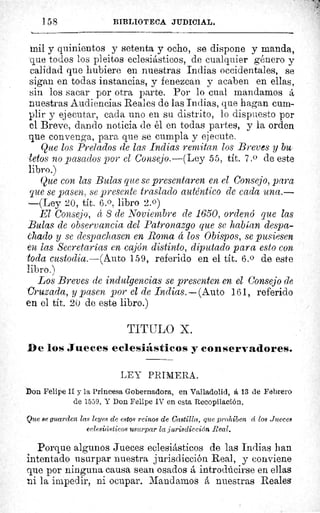 158	 BIBLIOTECA JUDICIAL.
^-------
mil y quinientos y setenta y ocho, se dispone y manda,
que todos los pleitos eclesiásticos, de cualquier género y
calidad que hubiere en nuestras Indias occidentales, se
sigan en todas instancias, y fenezcan y acaben en ellas,
sin los sacar por otra parte. Por lo cual mandamos á
nuestras Audiencias Reales de las Indias, que hagan cum-
plir y ejecutar, cada uno en su distrito, lo dispuesto por
el Breve, dando noticia de él en todas partes, y la orden
que convenga, para que se cumpla y ejecute.
Que los Prelados de las Indias remitan los Breves y bu-
fetos no pasados por el Consejo.—(Ley 55, tít. 7.0 de este
libro.)
Que con las Bulas que se presentaren en el Consejo, para
que se pasen, se presente traslado auténtico de cada una.-
-(Ley 20, tít. 6.0, libro 2.0)
El Consejo, á 8 de Noviembre de 1650, ordenó que las
Bulas de observancia del Patronazgo que se habían despa-
hado y se despachasen en Roma á los Obispos, se pusiesen
en las Secretarías en cajón distinto, diputado para esto con
toda custodia.—(Auto 159, referido en el tit. 6.0 de este
libro.)
Los Breves de indulgencias se presenten en el Consejo de
Cruzada, y pasen por el de Indias.—(Auto 161, referido
en el tít. 20 de este libro.)
TITULO X.
De los Jueces eclesiásticos y conservadores.
LEY PRIMERA.
Don Felipe II y la Princesa Gobernadora, en Valladolid, á 13 de Febrero
de 1559. Y Don Felipe IV en esta Recopilación.
Que se guarden las leyes de estos reinos de Castilla, que prohiben cc los Jueees
eclesiásiicos usurpar la jurisdicción Real.
Porque algunos Jueces eclesiásticos de las Indias han
intentado usurpar nuestra jurisdicción Real, y conviene
que por ninguna causa sean osados á introdúcirse en ellas
ni la impedir, ni ocupar. Mandamos á nuestras Reales
 