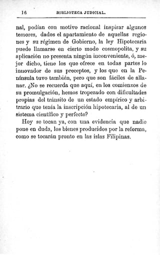 16 BIBLIOTECA JUDICIAL.
nal, podían con motivo racional inspirar algunos
temores, dados el apartamiento de aquellas regio-
nes y su régimen de Gobierno, la ley Hipotecaria
puede llamarse en cierto modo cosmopolita, y su
aplicación no presenta ningún inconveniente, ó, me-
jor dicho, tiene los quo ofrece en todas partes lo
innovador de sus preceptos, y los que en la Pe-
nínsula tuvo también, pero que son fáciles de alla-
nar. ¿No se recuerda que aquí, en los comienzos de
su promulgación, hemos tropezado con dificultades
propias del tránsito de un estado empírico y arbi-
trario que tenía la inscripción hipotecaria, al de un
sistema científico y perfecto?
Hoy se tocan ya, con una evidencia que nadie
pone en duda, los bienes producidos por la reforma.,
como se tocarán pronto en las islas Filipinas.
1a(
 