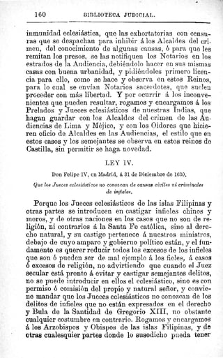 160	 BIBLIOTECA JUDICIAL.
inmunidad eclesiástica, que las exhortatorias con censu-
ras que se despachan para inhibir á los Alcaldes del cri-
men, del conocimiento de algunas causas, ó para que les
remitan los presos, se las notifiquen los Notarios en los
estrados de la Audiencia, debiéndolo hacer en sus mismas
casas con buena urbanidad, y pidiéndoles primero licen-
cia para ello, como se hace y observa en estos Reinos,
para lo cual se envían Notarios sacerdotes, que suelen
proceder con más libertad. Y por ocurrir á los inconve-
nientes que pueden resultar, rogamos y encargamos á los
Prelados y Jueces eclesiásticos de nuestras Indias, que
hagan guardar con los Alcaldes del crimen de las Au-
diencias de Lima y Méjico, y con los Oidores que hicie-
ren oficio de Alcaldes en las Audiencias, el estilo que en
estos casos y los semejantes se observa en estos reinos de
Castilla, sin permitir se haga novedad.
LEY IV.
Don Felipe IV, en Madrid, á 31 de Diciembre de 1030.
Que los Jueces eclesiásticos no conozcan de causas civiles ni criminales
de infieles.
Porque los Jueces eclesiásticos de las islas Filipinas y
otras partes se introducen en castigar infieles chinos y
moros, y de otras naciones en los casos que no son de re-
ligión, ni contrarios á la Santa Fe católica, sino al dere-
cho natural, y su castigo pertenece á nuestros ministros,
debajo de cuyo amparo y gobierno politico están, y el fun-
damento es querer reducir todos los excesos de los infieles
que son pueden ser de mal ejemplo á los fieles, á casos
ó excesos de religión, no advirtiendo que cuando el Juez
secular está pronto á evitar y castigar semejantes delitos,
no se puede introducir en ellos el eclesiástico, sino es con
permiso ó comisión del propio y natural señor, y convie-
ne mandar que los Jueces eclesiásticos no conozcan de los
delitos de infieles que no están expresados en el derecho
y Bula de la Santidad de Gregorio XIII, no obstante
cualquier costumbre en contrario. Rogarnos y encargamos
á los Arzobispos y Obispos de las islas Filipinas, y de
otras cualesquier partes donde lo susodicho pueda tener
 