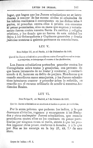 161LEYES DE INDIAS.
lugar, que hagan que los Jueces eclesiásticos no se intro-
duzcan á conocer de las causas civiles ni criminales de
los infieles residentes ó contratantes en las dichas islas n
partes, ni procedan contra ellos á prisión con censuras
ni penas pecuniarias, sino en casos que expresa y notoria-
mente fueren contra nuestra Santa Fe católica y religión
cristiana, y los demás que no fueren de esta calidad los
dejen á los Gobernadores y Capitanes generales y demás
justicias nuestras á quienes pertenece su conocimiento.
LEY V.
Don Felipe III, en el Pardo, á 2 de Diciembre de 1609.
Que si los Jueces eclesiásticos procedieren contra Corregidores sobre tratos
y granjerías, se interponga el recurso á las Audiencias.
Los Jueces eclesiásticos pretenden proceder contra los
Corregidores sobre tratos y granjerías, con pretexto de
que hacen juramento de no tratar y contratar, y contravi-
niendo á él, incurren en delito de perjuro. Mandamos que
cuando sucedieren casos semejantes, y los Jueces eclesiás-
ticos intentaren conocer y proceder sobre lo referido, s e
remedie con el recurso ordinario de acudir á nuestras Au-
diencias Reales.
LEY VI.
Don Felipe II, en Madrid, á 7 de Febrero de 1560.
Que los Jueces eclesiásticos no condenen á indios en penas pecuniarias.
Por la suma pobreza que padecen los indios, y lo que
deseamos aliviarlos, rogamos y encargamos á los Prela-
dos y otros cualesquier Jueces eclesiásticos, que cuando
procedieren contra ellos no los condenen en penas pecu-
niarias por ninguna causa ni razón, atento á que les pue-
den imponer otras penas, conforme á derecho, v á lo que
por Nos se les encarga en la ley 27, tit. 7.0 de este
libro.
Leyes de 'odias. —T. I.	 11
 
