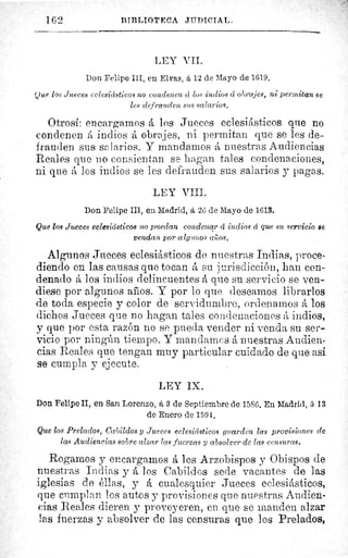 162	 ßTBLIOTECA JIIDICIAL.
LEY VIL
Don Felipe III, en Elvas, á 12 de Mayo de 1619.
(fue los Jueces eelesictsticos no condenen cí los indios cc obrajes, ni permitan se
les defrauden sus salarios.
Otrosí: encargamos á los Jueces eclesiásticos que no
condenen á indios á obrajes, ni permitan que se les de-
frauden sus salarios. Y mandamos á nuestras Audiencias
Reales que no consientan se hagan tales condenaciones,
ni que á los indios se les defrauden sus salarios y pagas.
LEY VIII.
Don Felipe III, en Madrid, á 26 de Mayo de 1613.
Que los Jueces eclesiásticos no puedan condenar cí indios á que su servicio se
vendan por algunos cenos.
Algunos Jueces eclesiásticos de nuestras Indias, proce-
diendo en las causas que tocan á su jurisdicción, han con-
denado á los indios delincuentes á que su servicio se ven-
diese por algunos anos. Y por lo que deseamos librarlos
de toda especie y color de servidumbre, ordenamos á los
dichos Jueces que no hagan tales condenaciones á indios,
y que por esta razón no se pueda vender ni venda su ser-
vicio por ningún tiempo. Y mandamos á nuestras Audien-
cias Reales que tengan muy particular cuidado de que asi
se cumpla y ejecute.
LEY IX.
Don Felipe II, en San Lorenzo, á 3 de Septiembre de 1586. En Madrid, á 13
de Enero de 1594.
Que los Prelados, Cabildos y Jueces eclesiásticos guarden las provisiones de
las Audiencias sobre alzar las fuerzas y absolver de las censuras.
Rogarnos y encargamos á los Arzobispos y Obispos de
nuestras Indias y á los Cabildos sede vacantes de las
iglesias de éllas, y á cualesquier Jueces eclesiásticos,
que cumplan los autos y provisiones que nuestras Audien-
cias Reales dieren y proveyeren, en que se manden alzar
las fuerzas y absolver de las censuras que los Prelados,
 