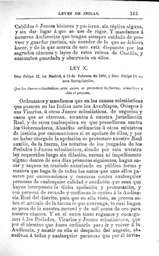 LEYES DE INDIAS.	 163
Cabildos ó Jueces hicieren y pusieren, sin réplica alguna,
y sin dar lugar á que se use de rigor. Y mandamos á
nuestras Audiencias que tengan siempre cuidado de pro-
veer y guardar justicia, sin exceder de lo que se debiera
hacer, y de lo que acerca de esto está dispuesto por los
sagrados cánones y leyes de estos reinos de Castilla, y
costumbre guardada y observada en ellos.
LEY X.
Don Felipe II, en Madrid, á 12 de Febrero de 1589, y Don Felipe IV ca
esta Recopilación.
Que los Jueces eclesídsticos, ante quien se protestare la fuerza, alisuel e '.:,a y
den el proceso.
Ordenamos y mandamos que en las causas eclesiásticas
que pasaren en las Indias ante los Arzobispos, Obispos ó
sus Vicarios, ú otros Jueces eclesiásticos, de negocios y
casos que se ofrezcan, tocantes á nuestra jurisdicción
Real, y de otros cualesquiera en que procedieren contra
los Gobernadores, Alcaldes ordinarios ú otros ministros
de justicia por excomuniones si se apelare de éllos, y por
.no haber'otorgado la apelación se protestare nuestro Real
auxilio, de la fuerza, los notarios de los juzgados de los
Prelados ó Jueces eclesiásticos, siendo por esta nuestra
ley requeridos luego sin dilación, excusa ni impedimento
alguno dentro de seis días primeros siguientes, hagan sa-
car y saquen un traslado autorizado en pública forma y
manera que haga fe de todos los autos que ante ellos pa-
saren por excomuniones y censuras contra cualesquier
personas de cualesquier calidad y condición que sean que
hayan interpuesto la dicha apelación y protestación, y
con persona de recaudo y confianza le envíen á la Audien-
cia Real del distrito, para que en ella visto, se provea so-
bre el artículo de la fuerza lo que convenga, lo cual hagan
so pena de la nuestra merced y de mil pesos de oro para
nuestra cámara. Y en el entre tanto rogamos y encarga-
mos á los Prelados, Vicarios y Jueces eclesiásticos, que
por el término que fuere ordinario para ir y volver á la
Audiencia, y asistir en ella al despacho del negocio, ab%
.uelvan á todas y cualesquier personas que por él tuvie%
 