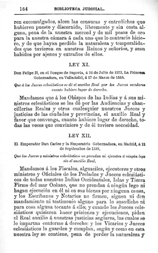 164	 BIBLIOTECA JUDICIAL.
ren excomulgados, alcen las censuras y entredichos que
hubieren puesto y discernido, libremente y sin costa al-
guna, pena de la nuestra merced y de mil pesos de ora
para la nuestra cámara á cada uno que lo contrario hicie-
re, y de que hayan perdido la naturaleza y temporalida-
des que tuvieren en nuestros Reinos y señoríos, y sean
habidos por ajenos y extraños de ellos.
LEY XL
Don Felipe II, en el Bosque de Segovia, á 16 de Julio de 1573. La Princesa,
Gobernadora, en Valladolid, á 17 de Marzo de 1559.
Que á l08 Jueces eclesiásticos se dé el auxilio Real por los Jueces seculares,
cuanto hubiere lugar de derecho.
Mandamos que á los Obispos de las Indias y á sus mi-
nistros eclesiásticos se les dé por las Audiencias y chan-
cillerías Reales y otros cualesquier nuestros Jueces y
justicias de las ciudades y provincias, el auxilio Real y
favor que convenga, cuanto hubiere lugar de derecho, to-
das las veces que conviniere y de él tuviere necesidad.
LEY XII.
El Emperador Don Carlos y la Emperatriz Gobernadora, en. Madrid, á 21
de Septiembre de 1530.
Que los Jueces y ministros eclesiásticos no prendan ni ejecuten á ningún lego
sin el auxilio Real.
Mandamos á los Fiscales, alguaciles, ejecutores y otros.
ministros y Oficiales de los Prelados y Jueces eclesiásti-
cos de todas nuestras Indias Occidentales, Islas y Tierra
Firme del mar Océano, que no prendan á ningún lego ni
hagan ejecución en él ni en sus bienes por ninguna causa,
y los Escribanos y Notarios no firmen, signen ni den
mandamiento ni testimonio alguno para lo susodicho ni
para cosa alguna tocante á ello; y cuando los Jueces ecle-
siásticos quisieren hacer prisiones y ejecuciones, pidan
el Real auxilio á nuestras justicias seglares, las cuales se
lo impartan conforme á derecho: y los Vicarios y Jueces
eclesiásticos lo guarden y cumplan, según y como en esta
nuestra ley se contiene, pena de perder la naturaleza y
l
 