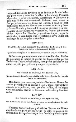 LEYES DE INDIAS.	 165
temporalidades que tuvieren en la Indias, y de ser habi-
dos por ajenos y extraños de ellas. Y los dichos Fiscales,
alguaciles y otros ejecutores, Escribanos y Notarios, y
cada uno de los que lo contrario hicieren, sean desterra-
dos perpetuamente de todas las Indias, y más, le sean
confiscados todos sus bienes para nuestra cámara y fisco:
y damos licencia y facultad á nuestras justicias y á cua-
lesquier nuestros súbditos y naturales, que no consientan
ni den lugar á los Fiscales y ejecutores á que hagan lo
susodicho. Y mandamos que lo contenido haya lugar sin
embargo de cualesquier costumbre.
LEY XIII.
Don Felipe II, en la Ordenanza 56 de Audiencias. En Monzón, á 4 de
Octubre de 1563, y la Ordenanza 65 de 1596.
Que el auxilio se pida en las Audiencias par petición y no por requisitoria.
Ordenamos que cuando en nuestras Audiencias Reales
de las Indias se pidiere el auxilio del brazo seglar por los
Prelados y Jueces eclesiásticos, para poder prender y eje-
cutar, se pida por petición y no por requisitoria.
LEY XIV.
Don Felipe II, en Aranjuez, á 7 de Mayo de 1571.
Que por impartir el auxilio contra indios no los lleven derechos las justicias
Reales, ni los molesten.
Mandamos que nuestras justicias Reales no lleven de-
rechos por impartir el auxilio á los Jueces eclesiásticos
cuando se le pidieren, para prender indios, ni les hagan
otras molestias, porque en todo sean relevados y bien tra-
tados.
LEY XV.
Don Felipe II, en Valladolid, á 9 de Agosto de 1592.
Que el estipendio de las capellanías se pague por mandamientos del ecle-
siástico.
Nuestros Gobernadores y Justicias Reales no libren
mandamientos para que en virtud de ellos se paguen los
estipendios de capellanías que han fundado personas par-
 