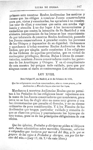 LEYES Dr 1NDiAs.	 1 67
primero ante nuestras Reales Audiencias los motivos y
causas que les obligan á nombrar Jueces conservadores
para que, vistas y examinadas, las aprueben ó no consien-
tan usar de ellas; y conviene que estén con mucha vigi-
lancia y atención á no dar lugar á los inconvenientes y
escándalos que contra la intención de Su Santidad y con
siniestra interpretación de las letras se han experimenta-
do por tolerancia de nuestras Reales Audiencias, pasando
los Jueces conservadores á proceder contra las personas
de los Obispos y deponerlos de su dignidad. Ordenamos
y mandamos á todas nuestras Reales Audiencias de las
Indias, que por ningún modo consientan á los religiosos
de las Ordenes de aquellas provincias, que en virtud de
cualesquier privilegios, Breves, Bulas ó letras de conser-
vatorias, nombren Jueces conservadores contra las perso-
nas de los Arzobispos y Obispos. Y en el cumplimiento
de esta nuestra ley pongan todo cuidado, para que por
ninguna causa ni razón se contravengan á su observancia.
LEY XVIII.
Don Felipe IV, en Madrid, á 14 de Febrero de 1633.
Que los religiosos no nombren conservadores, sino en casos graves, y las
Audiencias y Fiscales hagan observar las leyes.
Mandamos á nuestras Audiencias Reales que no permi-
tan á los Prelados de las religiones hacer vejaciones con
la mano de los Jueces conservadores que nombraren, pues
éstos no se han de elegir sino en casos muy graves y con
las circunstancias que permite el derecho, y no en causas
ordinarias de poca consideración. Y á los Fiscales de las
Audiencias que tengan particular cuidado y atención de
que se observen precisa y puntualmente las leyes que de
esto tratan, pues es de las principales obligaciones de SUS
oficios.
Que las iglesias, Prelados y clérigos no pidan ni litiguen
ante Jueces eclesiásticos sobre mercedes, limosnas, salarios
ó estipendios que tuvieren por merced del Rey, y lo que se
pagare de las cajas ú Prelados y clérigos, sea por los ter-
cios del asao.—(Ley 17, tít. 7.0 de este libro.)
 